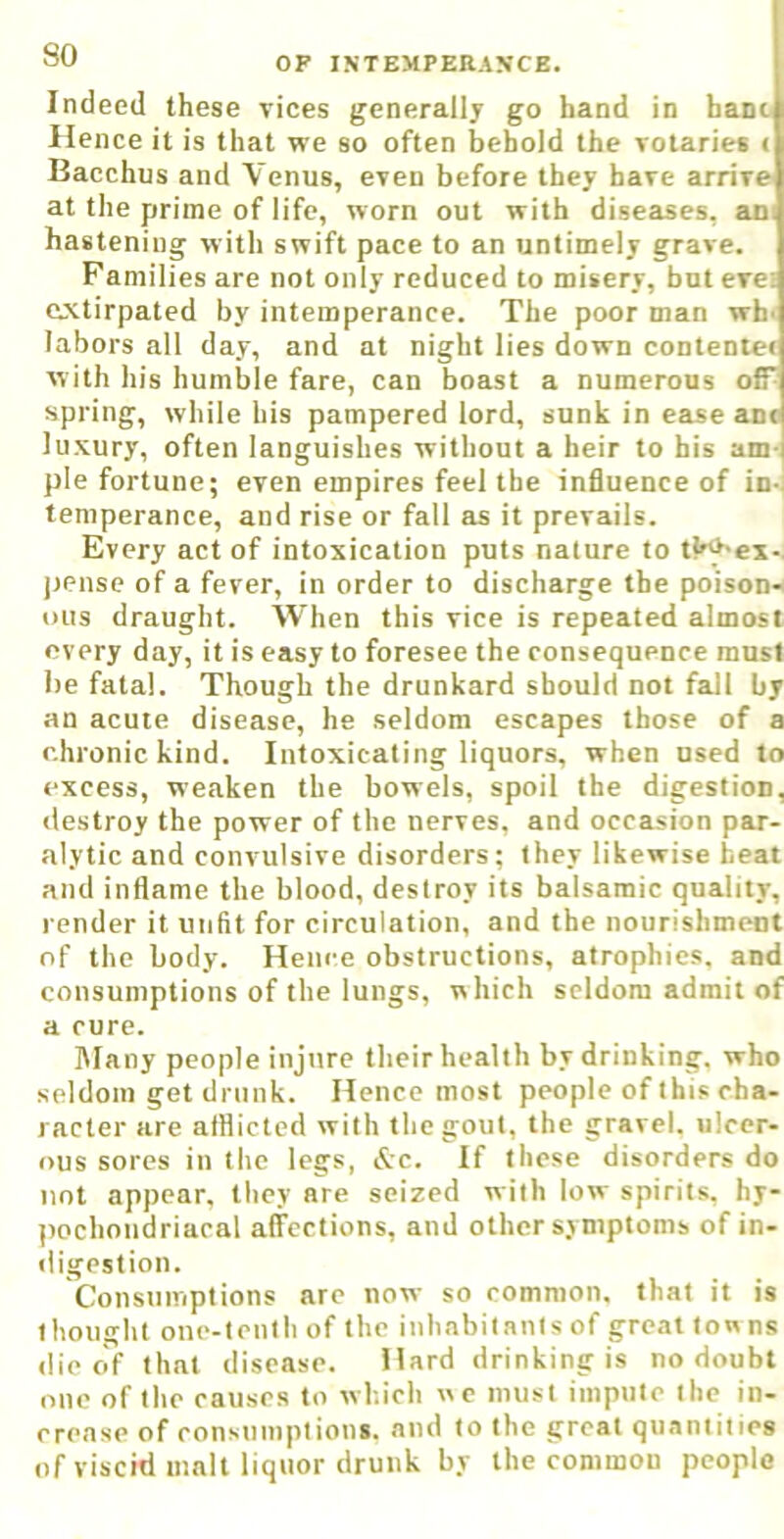 Indeed these vices generally go hand in hant Hence it is that we so often behold the votaries < Bacchus and Venus, even before they have arrive at the prime of life, worn out with diseases, an hastening with swift pace to an untimely grave. Families are not only reduced to misery, but eve: extirpated by intemperance. The poor man wh> labors all day, and at night lies down contentee with his humble fare, can boast a numerous off^ spring, while his pampered lord, sunk in ease anc luxury, often languishes without a heir to his am- ple fortune; even empires feel the influence of in-) temperance, and rise or fall as it prevails. Every act of intoxication puts nature to tl^-ex-. jjense of a fever, in order to discharge the poison-< ous draught. When this vice is repeated almost every day, it is easy to foresee the consequence must be fatal. Though the drunkard should not fall by an acute disease, he seldom escapes those of a chronic kind. Intoxicating liquors, when used to excess, weaken the bowels, spoil the digestion, <lestroy the power of the nerves, and occasion par- alytic and convulsive disorders; they likewise beat and inflame the blood, destroy its balsamic quality, l ender it unfit for circulation, and the nourishment of the body. Hence obstructions, atrophies, and consumptions of the lungs, which seldom admit of a cure. Many people injure their health by drinking, who seldom get drunk. Hence most people of this cha- racter are afflicted with the gout, the gravel, ulcer- ous sores in the legs, &c. If these disorders do not appear, they are seized with low spirits, hy- (lochondriacal affections, and other symptoms of in- iligestion. Consumptions are now so common, that it is thought one-tenth of the inhabitants of great ton ns die clf that disease. Hard drinking is no doubt one of the causes to wh.ich we must impute the in- erense of consumptions, and to the groat quantities of viscid malt liquor drunk by the common people