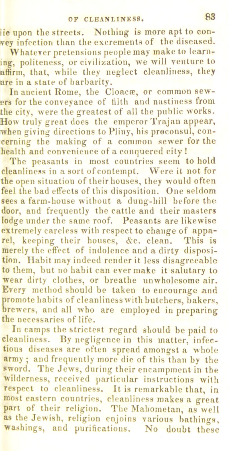 iie upon tlie streets. Nothing is more apt to con- Ney infection tlinn the excrements of the diseased. Whaterer pretensions people may make to learn- ing, politeness, or civilization, we will venture to atfinn, that, wliile they neglect cleanliness, they ore in a state of barbarity. In ancient Home, the Cloacte, or common sew- ers for the conveyance of tilth and nastiness from the city, were the greatest of all the public works. How truly great does the emperor Trajan appear, when giv ing directions to Pliny, his preconsul, con- cerning the making of a common sewer for the health and convenience of a conquered city I The peasants in most countries seem to hold cleanliness in a sort of contempt. Were it not for the open situation of their houses, they would often feel the had etfects of this disposition. One seldom secs a farm-house without a dung-hill before the door, and frequently the cattle and their masters lodge under the same roof. Peasants are likewise extremely careless with respect to change of appa- rel, keeping their houses, &c. clean. This is merely the effect of indolence and a dirty disposi- tion. Habit may indeed render it less disagreeable to them, but no habit can ever make it salutary to wear dirty clothes, or breathe unwholesome air. Every method should be taken to encourage and promote habits of cleanliness with butchers, bakers, brewers, and all who are employed in preparing the necessaries of life. In camps the strictest regard should be paid to cleanliness. By negligence in this matter, infec- tious diseases are often spread amongst a whole army ; and frequently more die of this than by the sword. The Jews, during their encampment in the wilderness, received particular instructions with respect to cleanliness. It is remarkable that, in most eastern countries, cleanliness makes a great part of their religion. The Mahometan, as well as the Jewish, religion enjoins various bathings, wa.shings, and purifications. No doubt these