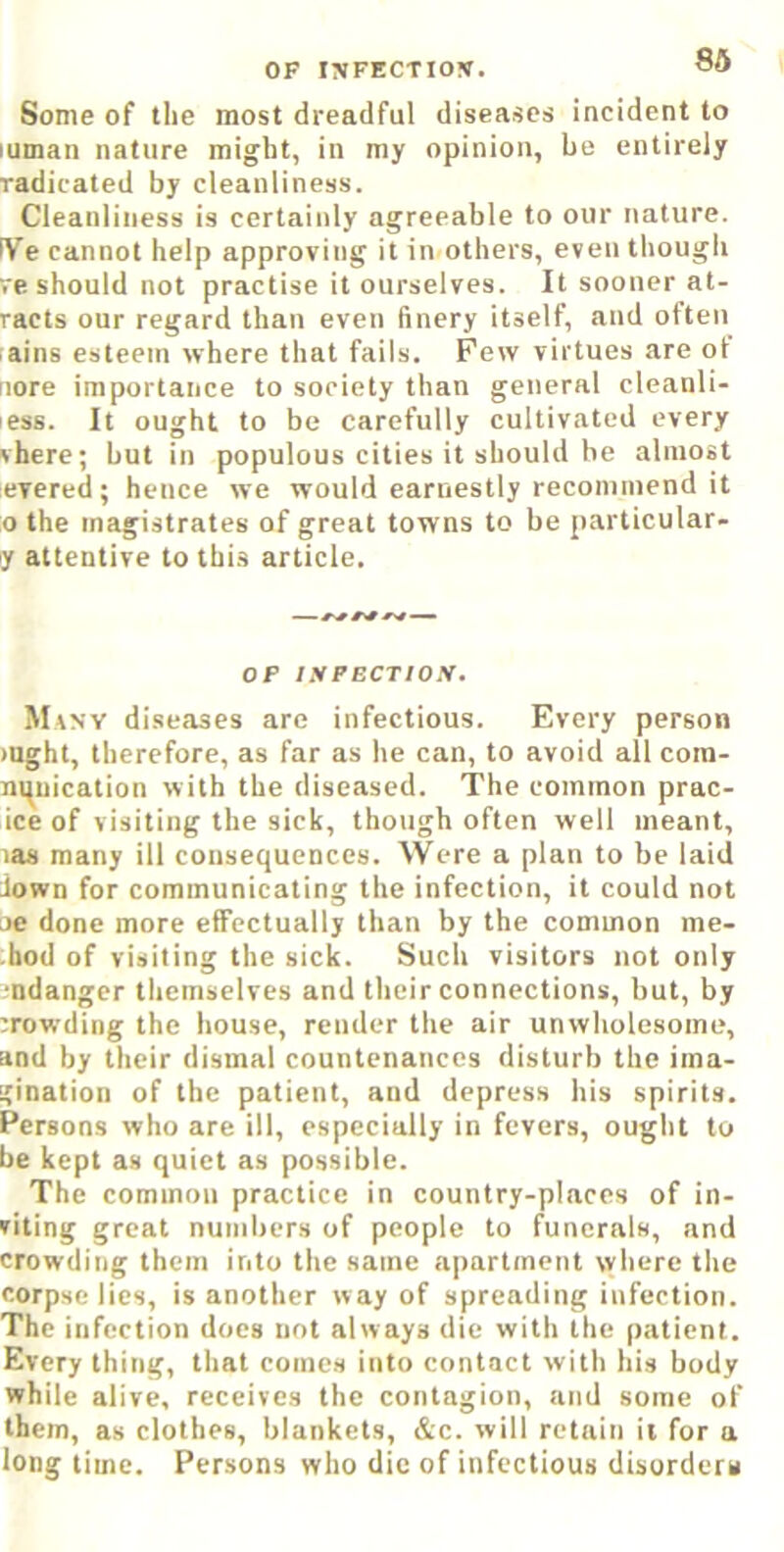 OF I?IFECTIO!». Some of the most dreadful diseases incident to luinan nature might, in my opinion, he entirely radicated by cleanliness. Cleanliness is certainly agreeable to our nature. IVe cannot help approving it in others, even though re should not practise it ourselves. It sooner at- racts our regard than even finery itself, and often rains esteem where that fails. Few virtues are ot nore importance to society than general cleanli- less. It ought to be carefully cultivated every vhere; but in populous cities it should be almost evered; hence we would earnestly recommend it o the magistrates of great towns to be particular- ly attentive to thi.s article. OF lyPBCTIOS. Mvnv diseases are infectious. Every person )Ught, therefore, as far as he can, to avoid all cora- ni^uication with the diseased. The common prac- ice of visiting the sick, though often well meant, las many ill consequences. Were a plan to be laid down for communicating the infection, it could not oe done more effectually than by the common me- thod of visiting the sick. Such visitors not only L-ndanger themselves and their connections, but, by crowding the house, render the air unwholesome, and by their dismal countenances disturb the ima- gination of the patient, and depress his spirits. Persons who are ill, especially in fevers, ought to be kept as quiet as possible. The common practice in country-places of in- viting great numbers of people to funerals, and crowding them into the same apartment where the corpse lies, is another way of spreading infection. The infection does not always die with the patient. Every thing, that comes into contact with his body while alive, receives the contagion, and some of them, as clothes, blankets, &c. will retain it for a long time. Persons who die of infectious disorders