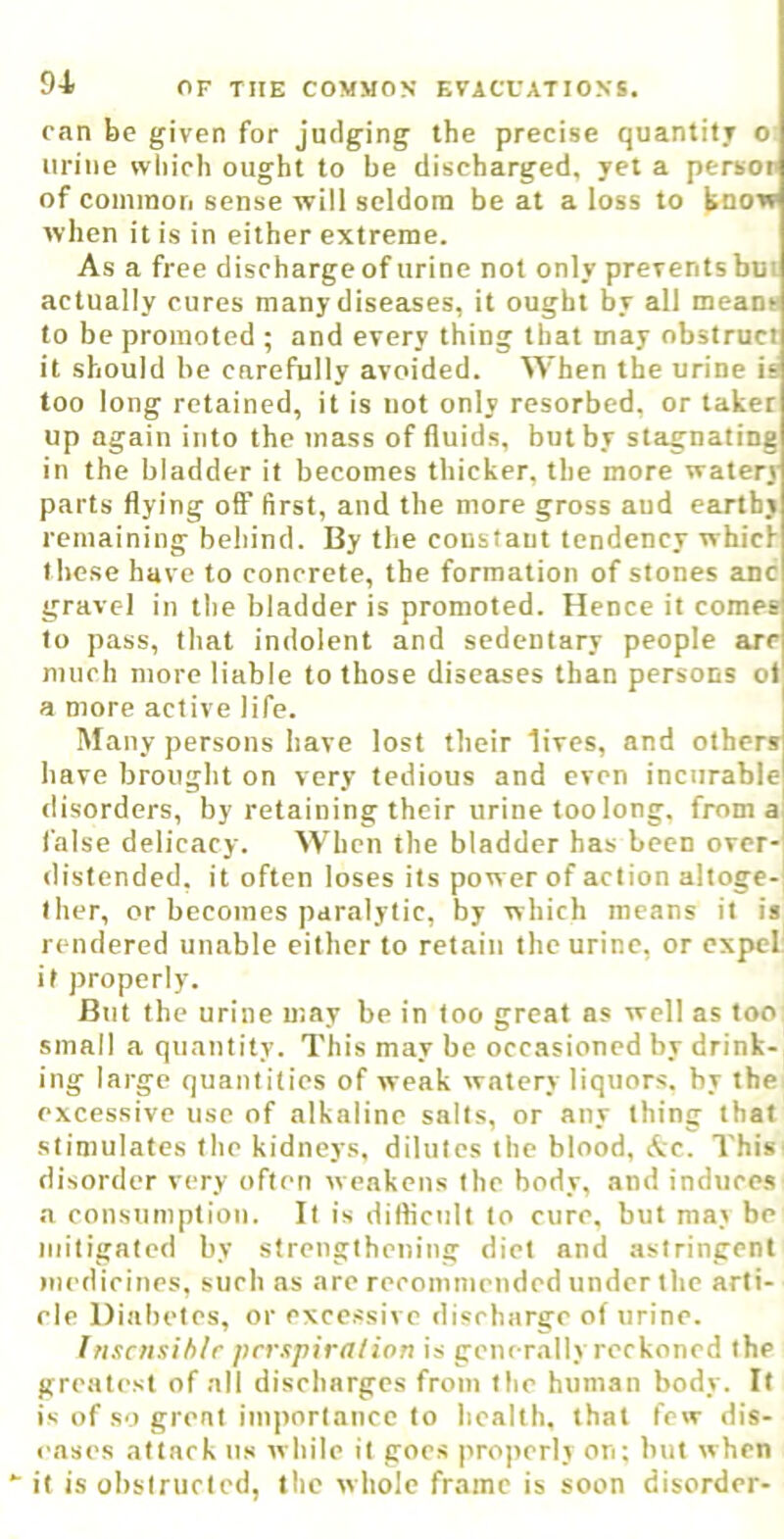 can be given for judging the precise quantify o urine which ought to be discharged, yet a persor of common sense will seldom be at a loss to know when it is in either extreme. As a free discharge of urine not only prevents but actually cures many diseases, it ought by all means to be promoted ; and every thing that may obstruct it should he carefully avoided. When the urine is too long retained, it is not only resorbed, or taker up again into the mass of fluids, but by stagnating in the bladder if becomes thicker, the more watery parts flying oflF first, and the more gross aud earthy remaining behind. By the constant tendency which these have to concrete, the formation of stones anc gravel in the bladder is promoted. Hence it comes to pass, that indolent and sedentary people are much more liable to those diseases than persons ot a more active life. Many persons have lost their lives, and others have brought on very tedious and even incurable disorders, by retaining their urine too long, from a; false delicacy. When the bladder has been over- distended, it often loses its pow er of action altoge-i ther, or becomes paralytic, by which means it is rendered unable either to retain the urine, or expel it properly. But the urine may be in loo great as well as too small a quantity. This may be occasioned by drink- ing large quantities of weak watery liquors, by the excessive use of alkaline salts, or any thing that stimulates the kidneys, dilutes the blood, Ac. This disorder very often weakens the body, and induces a consumption. It is diflicnll to cure, but may be mitigated by strengthening diet and astringent medicines, such as are recommended under the arti- cle Diabetes, or excessive discharge of urine. Inscnsih/r perspiration is generally reckoned the greatest of all discharges from the human body. It is of so great importance to health, that few dis- eases attack us while it goes properly on: but when  it is obslrurtcd, the whole frame is soon disorder-