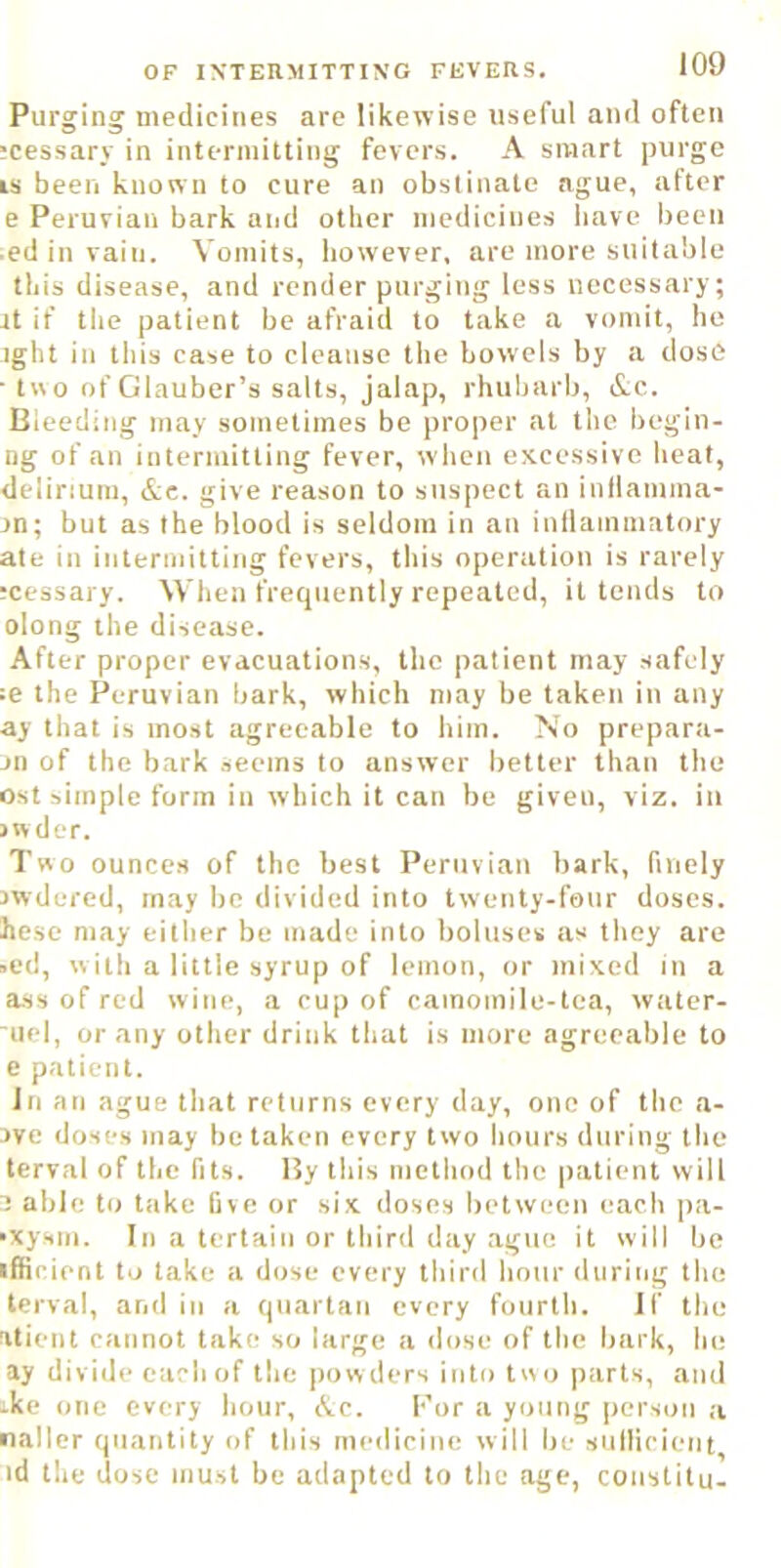 Purging medicines are likewise useful and often ?cessary in intermitting fevers. A smart purge IS been known to cure an obstinate ague, after e Peruvian bark aijd other medicines liave been • ed in vain. Vomits, however, are more suitable this disease, and render purging less necessary; it if the patient be afraid to take a vomit, ho ight iii this case to cleanse the bowels by a dose • tw o of Glauber’s salts, jalap, rhubarb, &c. Bleeding may sometimes be proper at the begin- ng of an intermitting fever, when e.xcessive heal, delirium, &c. give reason to suspect an inllamma- jn; but as the blood is seldom in an inllainmatory ate in intermitting fevers, this operation is rarely !cessary. When frequently repeated, it tends to olong the disease. After proper evacuations, the patient may safely :e the Peruvian bark, which may be taken in any ay that is most agreeable to him. No prepara- Jii of the bark seems to answer better than the ost simple form in which it can be given, viz. in jwder. Two ounces of the best Peruvian bark, finely Jwdered, may be divided into twenty-fonr doses, hese may either be made into boluses as they are »ed, w ith a little syrup of lemon, or mixed in a ass of red wine, a cup of camomile-tea, water- uel, or any other drink that is more agreeable to e patient. In an ague that returns every day, one of the a- 3ve doses may be taken every two hours during the terval of the fits. By this method the patient will 2 able to take five or six doses between each pa- •xysm. In a tertain or third day ague it will be I flic ient to take a dose every tliird hour dnririg the terval, and in a quartan every fourth. if the atient cannot take so large a dose of the bark. In; ay divi<le each of the powders into two parts, and -ke one every hour, Ac. For a young person ,i nailer quantity of this medicine will be sulUcient, id the dose must be adapted to the age, constitu-