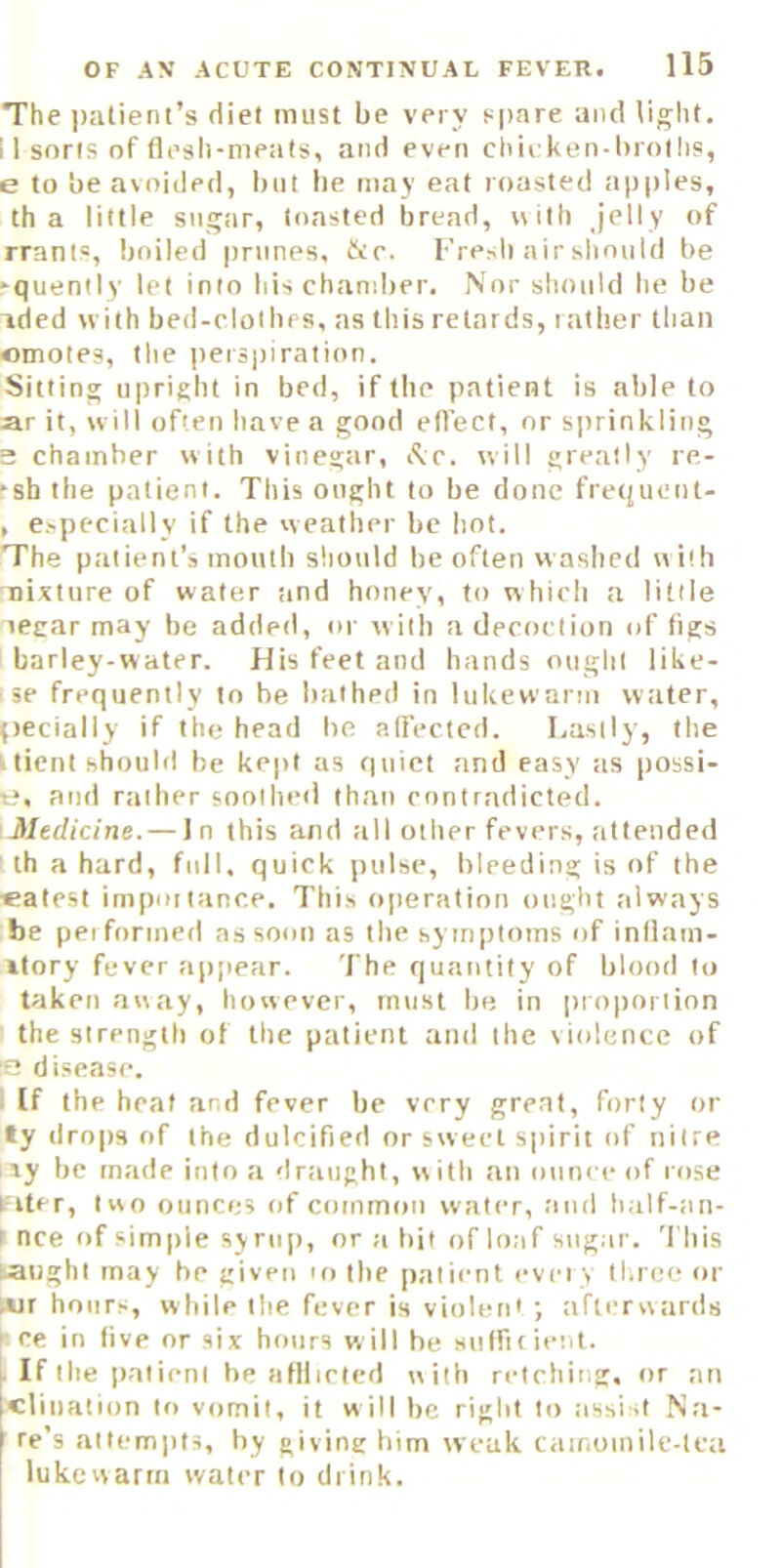 The jialienl’s diet must be very spare and light. II sorts of fli’sh-meats, and even chii ken-brollis, e to be avoided, liiit be may eat roasted ap|)Ies, th a little sugar, toasted bread, «ilh jelly of rrant=, boiled prunes, &r. I•’re^ll air should be 'quently let into his chandler. Nor should he be ided with bed-clolhrs, ns this retards, latber than emotes, the |)eiS|)iration. Sitting upright in bed, if the patient is able to ar it, will often have a good efl’ect, nr sprinkling s chamber with vinegar, i^vc. will greatly re- rsh the patient. This ought to be done fretfuent- , especially if the weather be hot. The patient’s mouth should be often washed w ith Tiixture of water tind honey, to which a little legar may be added, or with a decoction of figs barley-water. His feet and hands ought like- ' se frequently to he bathed in lukewarm wtiter, pecially if the head be adected. Lastly, the r tient shoubi be kept as quiet and easy its possi- e, and rather soothed than contradicted. Medicine. — In this and till other fevers, attended th a hard, full, quick pulse, bleeding is of the «atest importance. This operation ought always be performed as soon as the symptoms trf inllam- ilory fever appear. The quantity of blooil to taken away, however, must be in proponinn the strength of the patient and the violence of S disease. I If the heat and fever be very great, forty or ly drops of the dulcified or sweet spirit of nitre ny be made into a draught, with an oirnceof rose Filer, two ounces of common water, and half-an- I nee of simple syrup, or a hit of loaf sugar. This taught may be given ro the patient ever y three or lAir hortrs, while the fever is violent ; afterwards F ce in five or six hotrrs will he Mulfir lent. If the patient he afllictcd with retching, or an clination to vomit, it w ill be right to assist Na- re’s attempts, by giving him weak carr.otnilc-lca lukewarm water to drink.