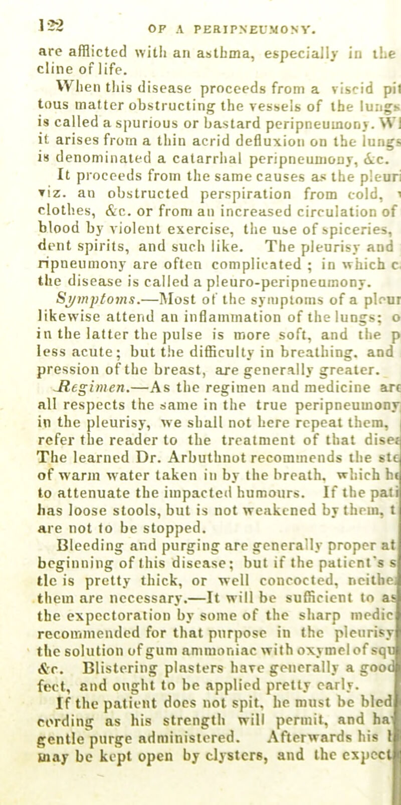 I32 are afflicted with an asthma, especially in ihe dine of life. When tliis disease proceeds from a viscid pit tons matter obstructing the vessels of the lungs is called a spurious or bastard peripneumonj. Wl it arises from a thin acrid defiuxion on the lungs is denominated a catarrhal pcripneuniony, ic. It proceeds from the same causes a.« the pleuri viz. au obstructed perspiration from cold, i clothes, &c. or from au increased circulation of blood by violent exercise, the use of spiceries, dent spirits, and such like. The pleurisy and ripneumony are often complicated ; in which c. the disease is called a pleuro-peripneumony. Sj/mptoms.—Most of the symptoms of a pleur likewise attend an inflammation of the lungs; o in the latter the pulse is more soft, and the p less acute; but tlie difficulty in breathing, and pression of the breast, are generally greater. Jiegimen.—As the regimen and medicine arc all respects the same in the true peripneumony in the pleurisy, we shall not here repeat them, j refer the reader to the treatment of that diset The learned Dr. Arbuthnot recommends the stc of warm water taken in by the breath, which hi to attenuate the impacted humours. If the pati has loose stools, but is not weakened by them, t are not to be stopped. Bleeding and purging are generally proper at beginning of this disease; but if the patient’s s tie is pretty thick, or well concocted, ncithe, them are necessary.—It will be sufficient to as the expectoration by some of the sharp medic recommended for that purpose in the pleurisy the solution of gum ammoniac with oxymelof squ &r. Blistering plasters have generally a good feet, and ought to be applied pretty early. If the patient does not spit, he must be bled cording as his strength will permit, and ha' gentle purge administered. Afterwards his 1 may be kept open by clysters, and the expect