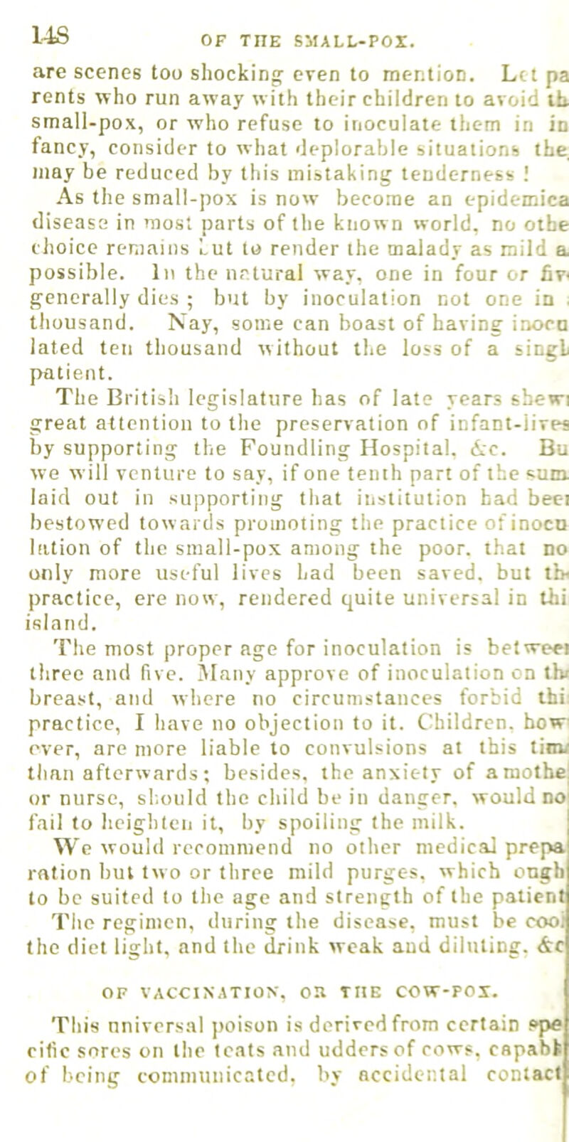 14S are scenes too shocking even to mention. Let pa rents who run away with their children to avoid ih small-pox, or who refuse to inoculate them in in fancy, consider to what deplorable situations the, may be reduced by this mistaking tenderness As the small-pox is now become an epidemica disease in most parts of the known world, no othe choice remains Lut to render the malady as mild a possible. In the natural way, one in four or fiw generally dies ; but by inoculation not one in ; thousand. Nay, some can boast of having inocu lated ten thousand without the loss of a singl patient. The British legislature has of late years shewi great attention to tlie preservation of infant-lives by supporting the Foundling Hospital. Ac. Bu we will venture to say, if one tenth part of the sum laid out in supporting that institution had beet bestowed tow ards promoting the practice of inocn lation of the small-pox among the poor, that no only more useful lives had been saved, but tb< practice, ere now, rendered quite universal in thi island. The most proper age for inoculation is betweei three and five, jiany approve of inoculation on thi breast, and where no circumstances forbid thi practice, I have no objection to it. Children, bow ever, are more liable to convulsions at this tinu than afterwards; besides, the anxiety of amothe; or nurse, sl.ould the child be in danger, would no' fail to heighten it, by spoiling the milk. We would recommend no other medical prepa ration but two or three mild purges, which ongh to be suited to the age and strength of the patient The regimen, during the disease, must be coot the diet light, and the drink weak and diluting, Ac OF VACCINATION, OH THE COW-POX. This nniversal poison is derived from certain ?pe rifle sores on the teats and udders of rows, capabk of being eomnnuiicatcd, by accidental contact