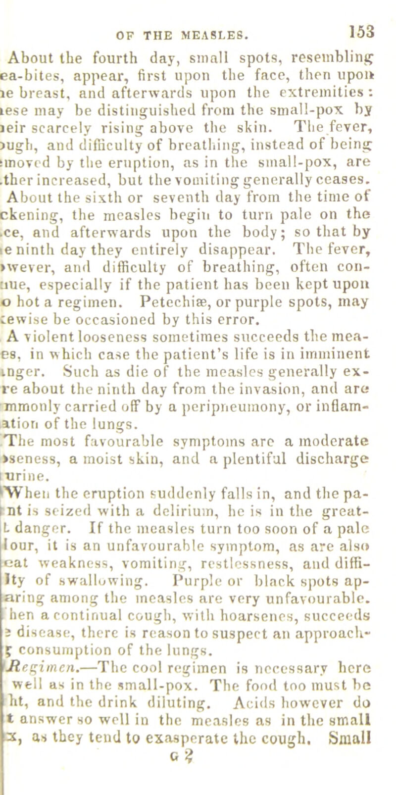 About the fourth day, small spots, resembling ea-bites, appear, first upon the face, then upon le breast, and afterwards upon the extremities ; lese may be distinguished from the small-pox by leir scarcely rising above the skin. The fever, )ugh, and difficulty of breathing, instead of being smovcd by the eruption, as in the small-pox, are ■ther increased, but the vomiting generally ceases. About the sixth or seventh day from the time of ckening, the measles begiii to turn pale on the .ce, and afterwards upon the body; so that by le ninth day they entirely disappear. The fever, >wever, and difficulty of breathing, often con- uue, especially if the patient has been kept upon 0 hot a regimen. Petcchi®, or purple spots, may iewise be occasioned by this error. A violent looseness sometimes succeeds the mea- es, in which case the patient’s life is in imminent tnger. Such as die of the measles generally ex- re about the ninth day from the invasion, and are mmonly carried off by a peripneuinony, or inflam- ation of the lungs. The most favourable symptoms are a moderate >seness, a moist skin, and a plentiful discharge lurine. 'When the eruption suddenly falls in, and the pa- int is seized with a delirium, he is in the great- L danger. If the measles turn too soon of a pale lour, it is an unfavourable symptom, as are also eat weakness, vomiting, restlessness, and difii- Ity of swallowing. Purple or black spots ap- aring among the measles are very unfavourable, hen a continual cough, with hoarsenes, succeeds 1 disease, there is reason to suspect an approach- f consumption of the lungs. 'Jtegiinen.—The cool regimen is necessary here well as in the small-pox. The fond too must be ht, and the drink diluting. Acids however do t answer so well in the measles ns in the small jc, as they tend to exasperate the cough. Small