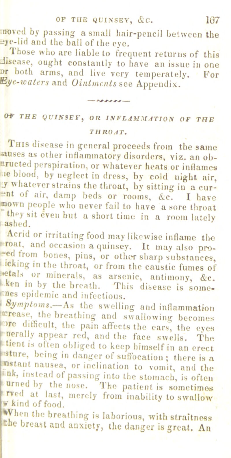 OF TIIE QUINSEV, &C. 1G7 noved by passing a small liair-pencil between the sye-lid and the ball of the eye. T hose who are liable to frequent returns of this disease, ought constantly to have an issue in one nr both arms, and live very temperately. For Bj/ and Ohitmcnts see Appendix. OF THE QUIKSEV, OR t S F LdM M ATION OF THE THROJT. This disease in general proceeds from the same causes as other inliammatory disorders, viz. an ob- tiructed perspiration, or whatever heats or inilaiues le blood, by neglect in dress, by cold night air, J w batever strains the throat, by sitting in a cur- ent of air, damp beds or rooms, ic. I have Mown people who never fail to have a sore throat they sit even but a short time in a room lately ashed. Acrid or irritating food may likewise inllaine tiro eroat, and occasion a quinsey. It may also pro- '“ed trom bones, pins, or other sharp substances, I icking in the throat, or from the caustic fumes of i*etals or minerals, as arsenic, antimony, &c. I ken in by the breath. This disease is some- rnes epidemic and infectious. Symptoms.—An the swelling and inflammation tcrease, the breathing and swallowing becomes ire ditScult, the pain affects the cars, the eyes - norally appear red, and the face swells. The tient IS often obliged to keep himself in an erect :stiire, being in danger of sutrocation ; there is a «stant nausea, or inclination to vomit, and the tnk, instead of passing into the stomach, is often Drned by the nose. 'I'he jiatient is sometimes rved at hist, merely from inability to swallow ¥ kind of food. I^yhen the breathing is laborious, with straltness the breast and anxiety, the danger is great. An