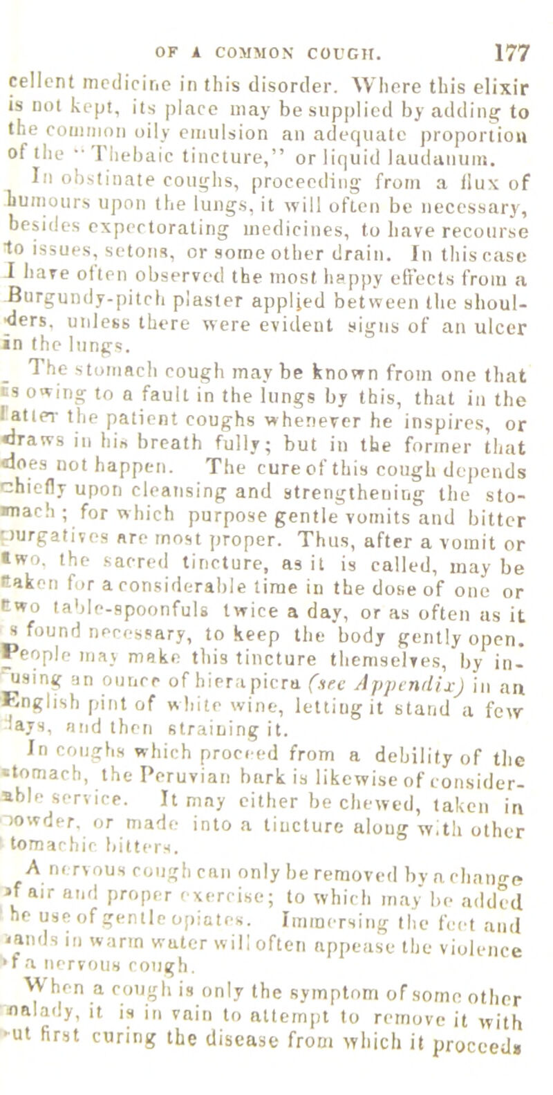 celicnt medicine in this disorder. Where this elixir is not kept, its place may besiip|)licd by adding to the coiiinion oily eiimlsion an adequate proportion of the riiebaic tincture,” or liquid laudanum. In obstinate coughs, proceeding from a flux of humours upon the lungs, it will often be necessary, besides expectorating medicines, to have recourse 1o issues, setons, or some other drain. Inthiscasc I have often observed the most happy efiects from a Burgundy-pitch plaster applied between the shoul- ders. unless there were evident signs of an ulcer in the lungs. The stomach cough maybe known from one that is owing to a fault in the lungs by this, that in the fatter the patient coughs whenever he inspires, or •Iraws in hi« breath fully; but in the former that «ioes not happen. The cure of this cough depends chiefly upon cleansing and strengthening the sto- mach ; for which purpose gentle vomits and bitter purgatives are most jiroper. Thus, after a vomit or two. the sacred tincture, as it is called, may be taken for a considerable lime in the dose of one or two table-spoonfuls twice a day, or as often us it s found necessary, to keep the body gently open. People may make this tincture themselves, by in- ■ using an ounce of hierapicra (.ire Appendix) in an English pint of while wine, letting it stand a few days, and then straining it. In coughs which proceed from a debility of the •tomach, the Peruvian bark is likewise of consider- able service. It may cither be chewed, taken in Towder. or made into a tincture along w.th other tomachic bitters. A nervous rough can only be removed by a change •fair and proper exercise; to which may be added he use of gentle opiates. Iminersing the feet and -amis in warm water will often appease the violence •f a nervous rough. VV hen a rough is only the symptom of some other nalady, it is in vain to attempt to remove it with 'Ut first curing the disease from which it proceed*