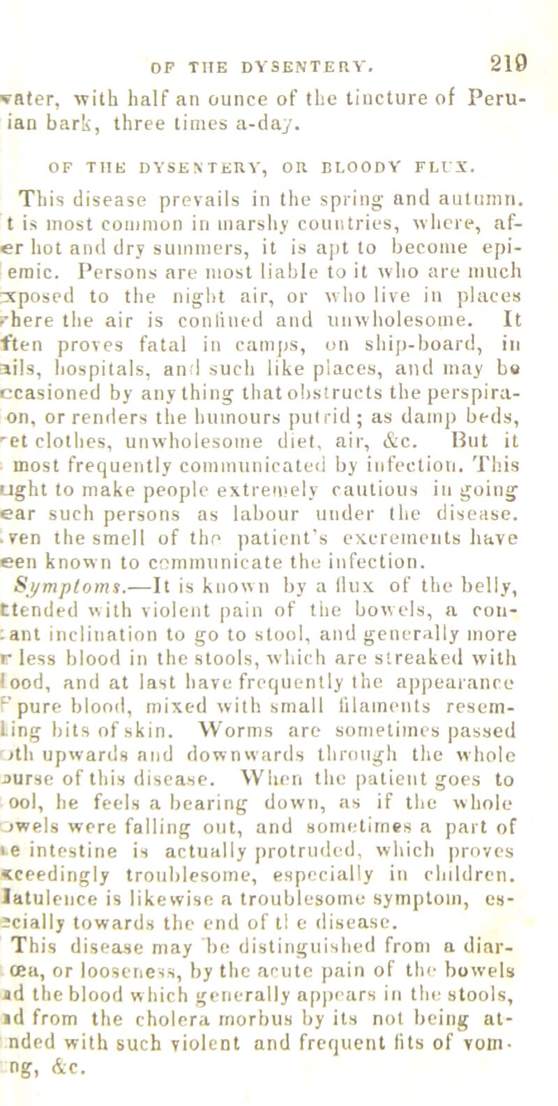 OP THE DYSENTERY. 210 YRter, with half an ounce of the tincture of Peru- ian bark, three times a-day. OF THE DYSENTERY, OR BLOODY FLl X. This disease prevails in the spring and autumn, t is most common in marshy countries, where, af- er hot and dry summers, it is apt to become epi- eraic. Persons are most liable to it who are much reposed to the night air, or who live in places rhere the air is con lined and unwholesome. It ften proves fatal in caiii|)s, on ship-board, in ails, hospitals, anrl such like places, and may bo ccasioned by anything that obstructs the perspira- on, or rentiers the humours putrid ; as damp beds, ■et clothes, unwholesome diet, air, &c. But it most frequently communicated by infection. This ught to make people extremely cautious in going ear such persons as labour under the disease. . ven the smell of the patient's excrements have een know n to cnmniunicate the infection. Symptoms.—\l is known by a Ilux of the belly, ttended with violent pain of the bowels, a con- ant inclination to go to stool, and gencr<illy more r less blood in the stools, which are streaked with food, and at last have frequently the appearance F pure blond, mixed with small lilaments resem- Ung bits of skin. Worms are sometimes passed ith upwards and downwards through the whole j>urse of this disease. When the patient goes to ool, he feels a bearing down, as if the whole owels were falling out, and sometimes a part of le intestine is actually [)rotrudcd. which proves «ceedingly troublesome, especially in chddren. latuleuce is likewise a troublesome symptom, es- Jcially towards the end of tl e disease. This disease may be distinguished from a diar- oea, or looseness, by the acute pain of the bowels «d the blood w hich generally ap|)cars in the stools, id from the cholera morbus by its not being at- nded with such violent and frequent lits of vom- ng, &c.