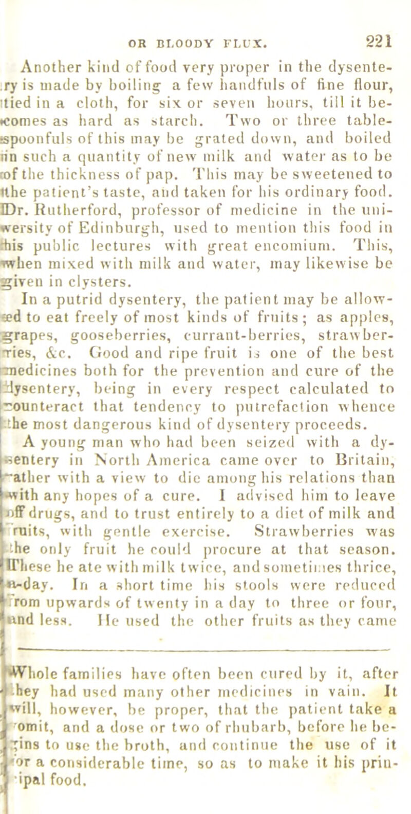 Another kind of food very proper in the dysente- ry is made by boiling a few handfuls of line flour, itied in a cloth, for six or seven lioiirs, till it be- iconies as hard as starch. Two or three table- ispoonfuls of this may be grated down, and boiled tin such a cpiantity of new milk and water as to be rof the thickness of pap. This may be sweetened to Ithe patient’s taste, and taken for his ordinary food. IDr. Rutherford, professor of medicine in the uni- versity of Edinburgh, used to mention this food in this public lectures with great encomium. This, when mixed w ith milk and water, may likewise be given in clysters. In a putrid dysentery, the patient may be allow- ted to eat freely of most kinds of fruits ; as apples, grapes, gooseberries, currant-berries, straw ber- Ties, &c. Good and ripe fruit is one of the best nnedicines both for the prevention and cure of the tlyscntery, being in every respect calculated to 1 counteract that tendency to putrefaction whence .'.he most dangerous kind of dysentery proceeds. A young man who had been seized with a dy- sentery in North America came over to Rritain, “ather with a view to die among his relations than with any hopes of a cure. I advised him to leave rilFdrugs, and to trust entirely to a diet of milk and ‘ rnits, with gentle exercise. .Strawberries was t'.he only fruit he could procure at that season, in. cse he ate w ith milk twice, and sometii.ies thrice, vi-tlay. In a short time his stools were reduced ■ rom upwards of twenty in a day to three or four, itnd less. He used the other fruits as they came Whole families have often been cured by it, after • hey had used many other medicines in vain. It svill, however, be proper, that the patient take a omit, and a dose or two of rhubarb, before he be- gins to use the broth, and continue the use of it •or a considerable time, so as to make it his priii- ■ipal food.