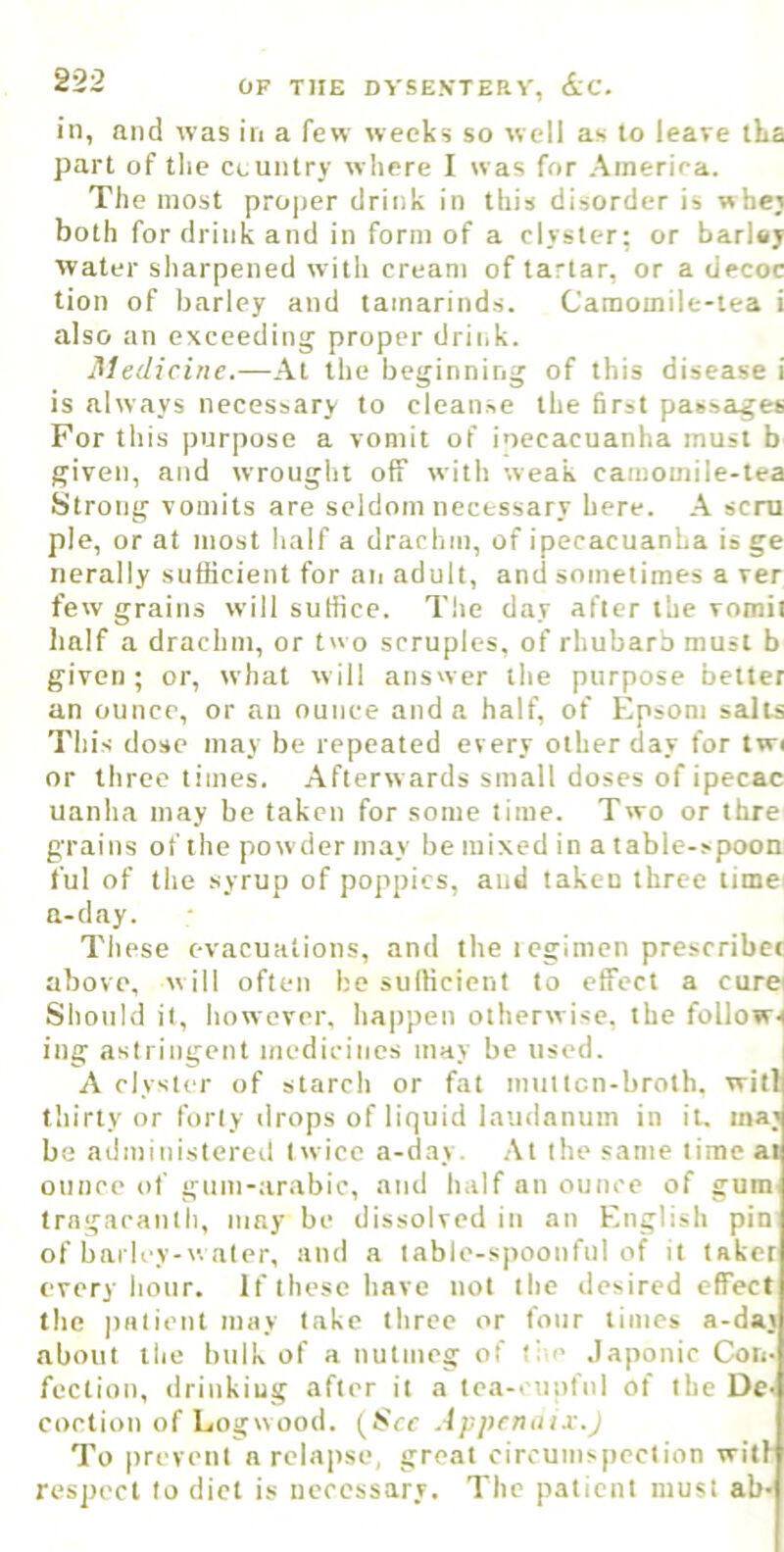 in, and was in a few weeks so well as to leave tLa part of the country where I was for America. The most pro|)er drink in this disorder is wbej both for drink and in form of a clyster; or barUj water sharpened with cream of tartar, or a decoc tion of barley and tamarinds. Camomile-tea i also an exceeding proper driiik. Medicine.—At the beginning of this disease i is always necessary to cleanse the first passages For this purpose a vomit of inecacuanha must b given, and wrought off with weak camomile-tea Strong vomits are seldom necessary here. A sent pie, or at most half a drachm, of ipecacuanha is ge nerally sufficient for an adult, and sometimes a ver few grains will suffice. The day after the vomit half a drachm, or two scruples, of rhubarb must b given; or, what will answer the purpose better an ounce, or an ounce and a half, of Epsom salts This dose may be repeated every other day for twi or three times. Afterw ards small doses of ipecac uanha may be taken for some time. Two or thre grains of the pow der may be mixed in a table-spoon ful of the .syrup of poppies, and taken three time a-day. Tiiese evacuations, and the iegimen prescribet above, will often be sufficient to effect a curei Should it, however, happen otherwise, the follows ing astringent medicines may be used. i A clyster of starch or fat multcn-broth. witl( thirty or forty ilrops of liquid laudanum in it. ma; be administered twice a-day. .At the same time at ounce of gum-arabic, and half an ounce of gum trngacanth, may be dissolved in an English pin of barley-water, and a table-spoonful of it taker every hour. If these have not the desired effect the patient may take three or four times a-day about the bulk of a nutmeg of tim .Japonic Con- fection, drinking after it a tea-eupfnl of the De- coction of Logwood. (bVf Appcnnix.j To prevent a relairse, great circumspection with respect to diet is necessary. The patient must ab*