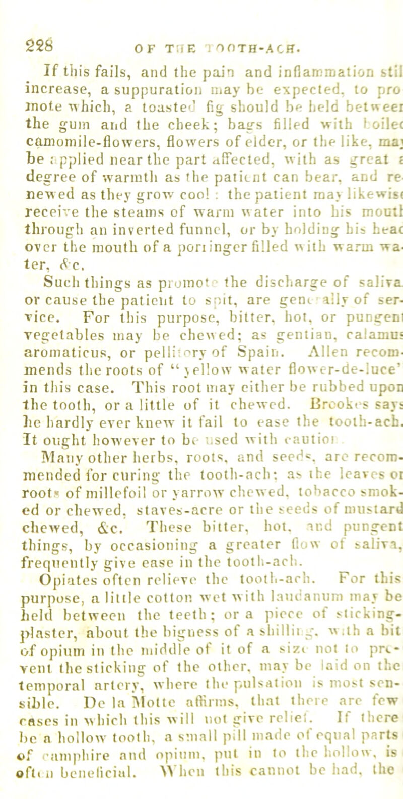 If till's fails, and the pain and inflammation stil increase, a suppuration may be expected, to pro mote ^hich, a toasted fig sliould be lieid bc-t«eei the gum and the cheek; bags filled with foile< camomile-flowers, flowers of elder, or the like, ma; be applied near the part affected, with as great t degree of warmth as the patient can bear, and re Hew ed as they grow coo! ; the patient ma) likewitt receive the steams of warm water into his moutt through an inverted funnel, or by holding his heac over the mouth of a pori inger filled with warm wa- ter, (<C. Such things as promot the discharge of saliva or cause the palielit to spit, are geni ■ ally of ser- vice. For this purpose, bitter, hot, or pungeni vegetables may be chewed; as gentian, calamus aromaticus, or pellii-'ry of Spain. Allen recom- mends the roots of “vellow water flower-de-luce’ in this case. This root may either be rubbed upon the tooth, or a little of it chewed. Brookes says be hardly ever knew it fail to ease the tooth-acb. It ought however to bi- used with cautioi Many other herbs, roots, and seeds, are recom- mended for curing the tooth-ach; as the leaves or root.* of millefoil or yarrow chew ed. tobacco smok- ed or chewed, staves-acre or the seeds of mustard chewed, &c. These bitter, hot. and pungent things, by occasioning a greater flow of saliva, frequently give ease in the tooth-ach. Opiates often relieve the toolli-ach. For this purpose, a little cotton wet w ith laudanum may be lield between the teeth; ora piece of sticking- plaster, about the bigness of a shillii g. w.th a bit of opium in the middle ot it of a sizi not to pre- vent the sticking of the other, may be laid on the temporal artery, where the p#ulsation is most sen- sible. Dc In Slotte affirms, that there are few rases in which this will not give relief. If there be a hollow tooth, a small pill made of equal parts of enmphire and opium, put in to the hollow, is ofti n beneliciitl. ^^■hen this cannot be had. the