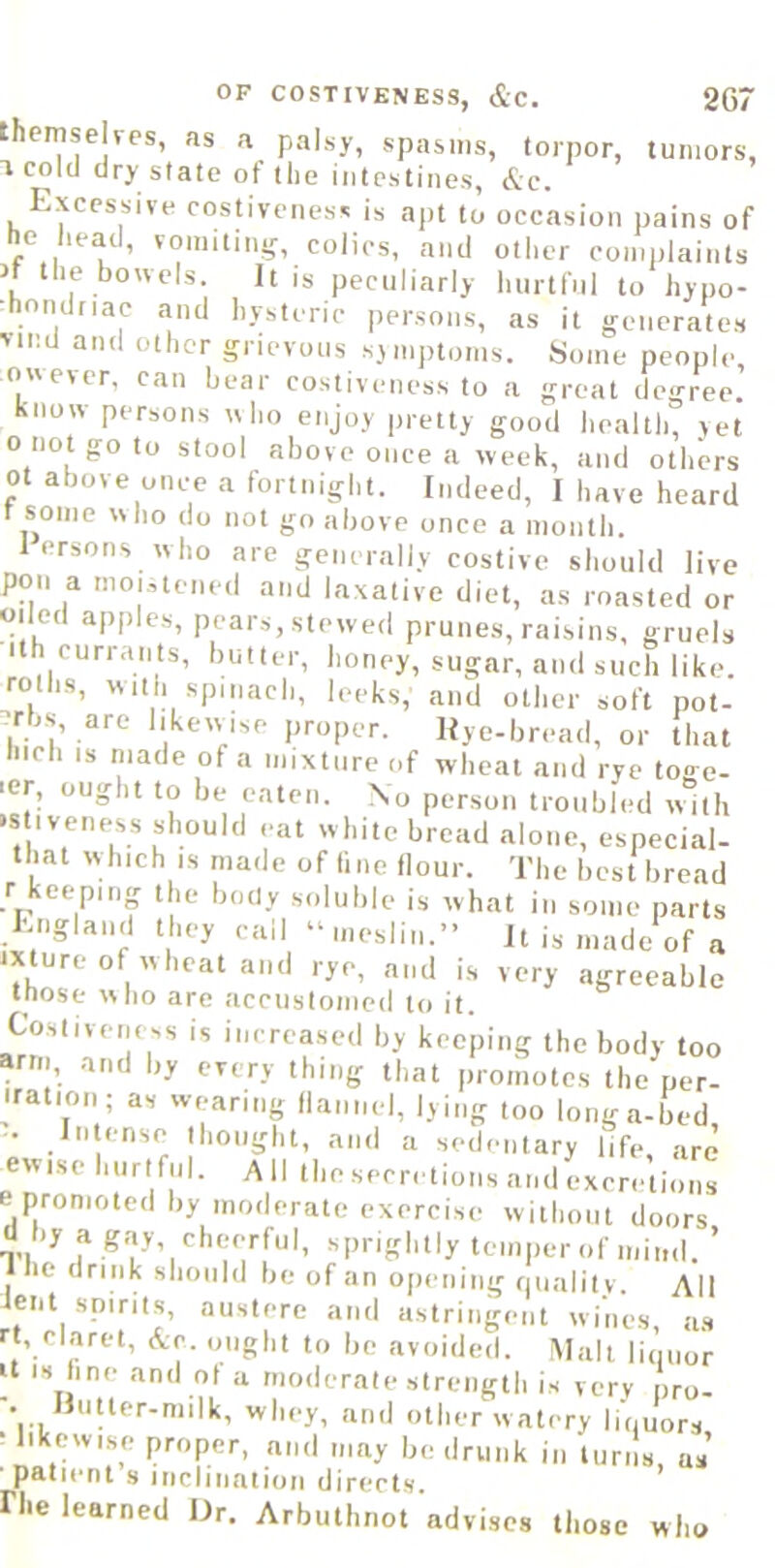 OF COSTIVENESS, &C. 207 themselves, as a palsy, spasms, torpor, tumors, 1 cold dry state ot the intestines, &c. Excessive cosn'veness is apt to occasion pains of he hea^d, vomitin^^ colics, and other complaints rf the bowels. It is peculiarly hurtful to hypo- ■hondriac and hysteric persons, as it generates >ind and other grievous sjmptoms. Some people, owever. can bear costiveness to a great degree, know persons who enjoy pretty good health, yet o not go to stool above once a week, and others ot above once a fortnight. Indeed, I have heard r some who do not go above once a month. 1 ersons who are generally costive should live pon a moj,tened and laxative diet, as roasted or oiled apples, pears, stewed prunes, raisins, gruels ith currants, butter, honey, sugar, and such like, rolhs, with spinach, leeks, and other soft pot- -rbs, are likewise proper. Hye-bread, or that Inch IS made of a mixture of wheat and rye to<> e- ler, ought to be eaten. No person troubled wdth »s iveness should eat white bread alone, especial- that which IS made of fine (lour. The best bread r keeping the body soluble is what in some parts fyigland they call “meslin.” It is made of a mure of wheat and rye, and is very agreeable those ^\no are accustomed lo it. Costiveness is increased by keeping the body too arm, and by every thing that promotes the per- yat.on ; as wearing (lannel, lying too longa-bed, • In ense thought, and a sedentary life, are ew.se hurtful. AII the secretions and excretions e promoted by moderate exercise without doors d by a g.y cheerful, sprightly temper of mind. ’ Ihe drink should be of an opening fiualitv. All ent spirits, austere and astringent wines a.s rt, claret, Ac. ought to be avoided. Malt liiuior It IS line and ot a moderate strength is very pro- . Uutter-milk, whey, and other w atery linuors • likewise proper, and may be drunk in turns as ■ patient s inclination directs riie learned Ur. Arbuthnot advises those who