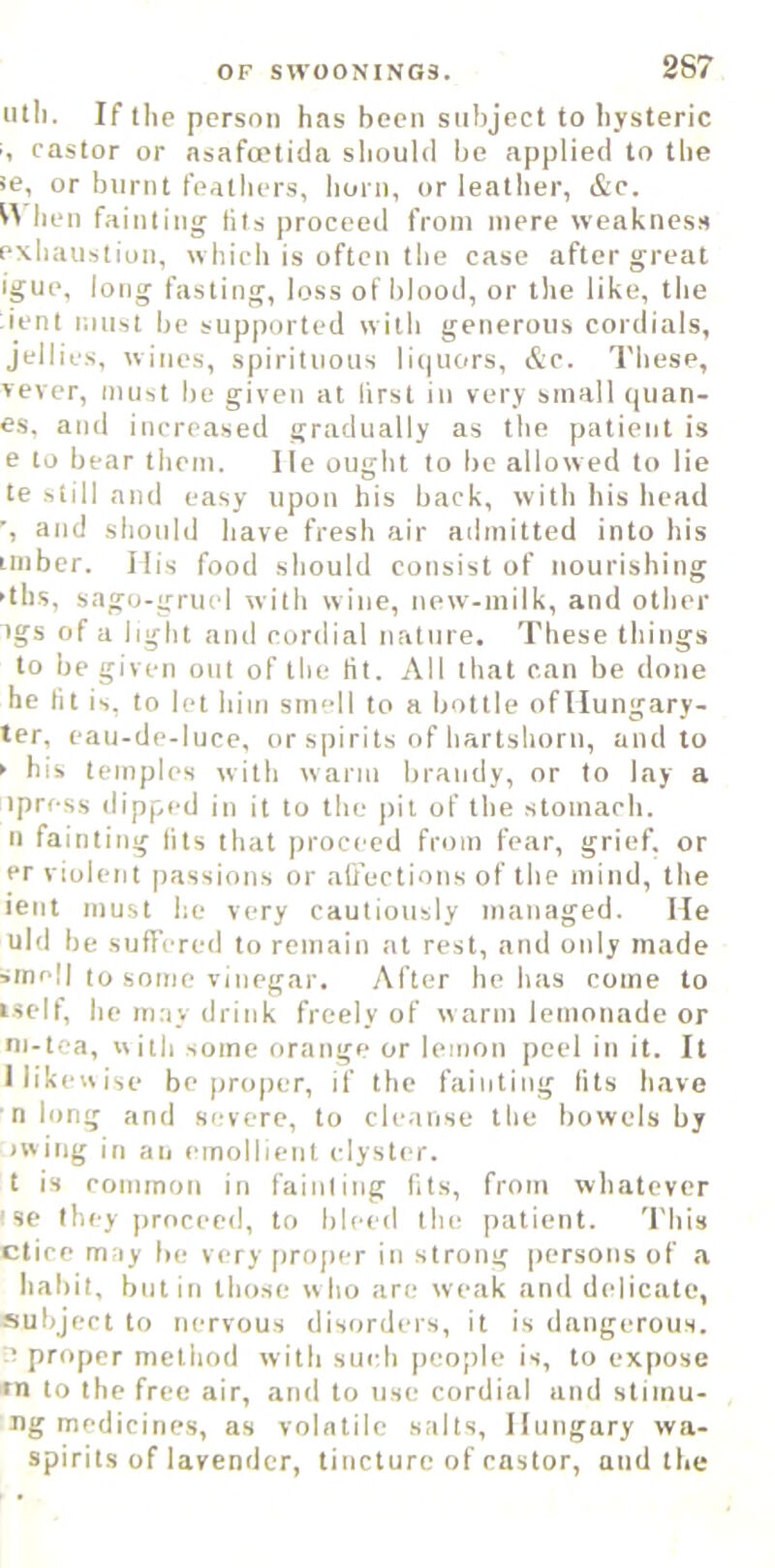 iitli. If the person has been subject to hysteric '<■, castor or asafoetida should be applied to the se, or btirnt feathers, horn, or leather, &c. hen fainting Ills proceed from mere weakness exhaustion, which is often the case after great igue, long fasting, loss of blood, or the like, the ient must be supported with generous cordials, jellies, wines, spirituous liquors, &c. I'hese, vever, must be given at first in very small quan- es. and increased gradually as the patient is e to bear them. lie ought to be allowed to lie te still and easy upon his back, with his head and should have fresh air admitted into his imber. Ilis food should consist of nourishing -ths, sago-gruel with wine, new-milk, and other tgs of a light and cordial nature. These things to be given out of the lit. All that can be done he lit is, to let him smell to a bottle ofllungary- ter, eaii-de-liice, or spirits of liartsliorii, and to ► bis temples with warm brandy, or to lay a ipress dipped in it to the pit of the stomach. II fainting fits that proceed from fear, grief, or er violent passions or ali'ections of the mind, the ient must he very cautiously managed. lie uid be sufTered to remain at rest, and only made smell to some vinegar. After he has come to iself, he may drink freely of warm lemonade or ni-tca, ciitli some orange or lemon peel in it. It I likewise be proper, if the fainting tits have n long and severe, to cleanse the bowels by iwing in an emollient clyster, t is cominon in fainting fits, from whatever ' se they proceed, to bleed the patient. This ctice may be very proper in strong persons of .a habit, but in those w ho are weak and delicate, subject to nervous disorders, it is dangerous. ■’ proper method with such people is, to expose rn to the free air, and to use cordial and stimu- ng medicines, as volatile salts, Hungary wa- spirits of lavender, tincture of castor, and the