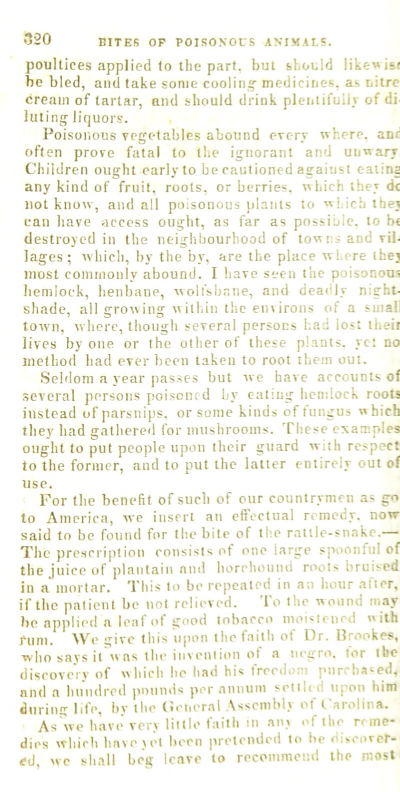 poultices applied to the part, but should like«is( be bled, and take some cooling' medicines, as nitre cream of tartar, and should drink pleiitifuliv of di luting liquors. Poisonous vegetables abound every where, anc often prove fatal to the ignorant and unwary Children ought early to be cautioned agaiust eaiina any kind of fruit, roots, or berries, which they dc not know, and all poisonous plants to which they can have access ought, as far as possible, to b« destroyed in the neighbourhood of towns and vil. lages; which, by the by, are the place where they most commonly abound. I have seen the poisonous hemlock, henbane, wolfsbane, and deadly night- shade, all grow ing w ithin the environs of a small town, where, though several persons had lost their lives by one or the other of these plants, yet no method had ever been taken to root them out. Seldom a year jiasses but we have accounts of .several persons poisoned by eating hemlock roots instead of parsnips, or some kinds of tiingus which they had gathered for mushrooms. These examples ought to put people upon their guard with respect to the former, and to put the latter entirely out of use. For the benefit of such of our countrymen a.s go to America, we insert an effectual remedy, now said to be found for the bite of the rattle-snake.— The pre.scription consists of ('tie large spoonful of the juice of plantain and horehound roots bruised in a mortar. ^I'liis to be repeated in an hour .alter, if the patient be not relieved. To the wound may be applied a leaf of good tobacco moistened with fum. We give this upon the faith of Dr. Brookes, who says it was the invention of a negro, tor the discovery of which he had his freedom purchased, and a hundred pounds per annum setib d upon him during life, by the Ceiieral Assembly of Carolina. As''we have very little faith in any of the reme- dies which have yet been preteiuled to be discover- ed, we shall beg leave to recommend the most