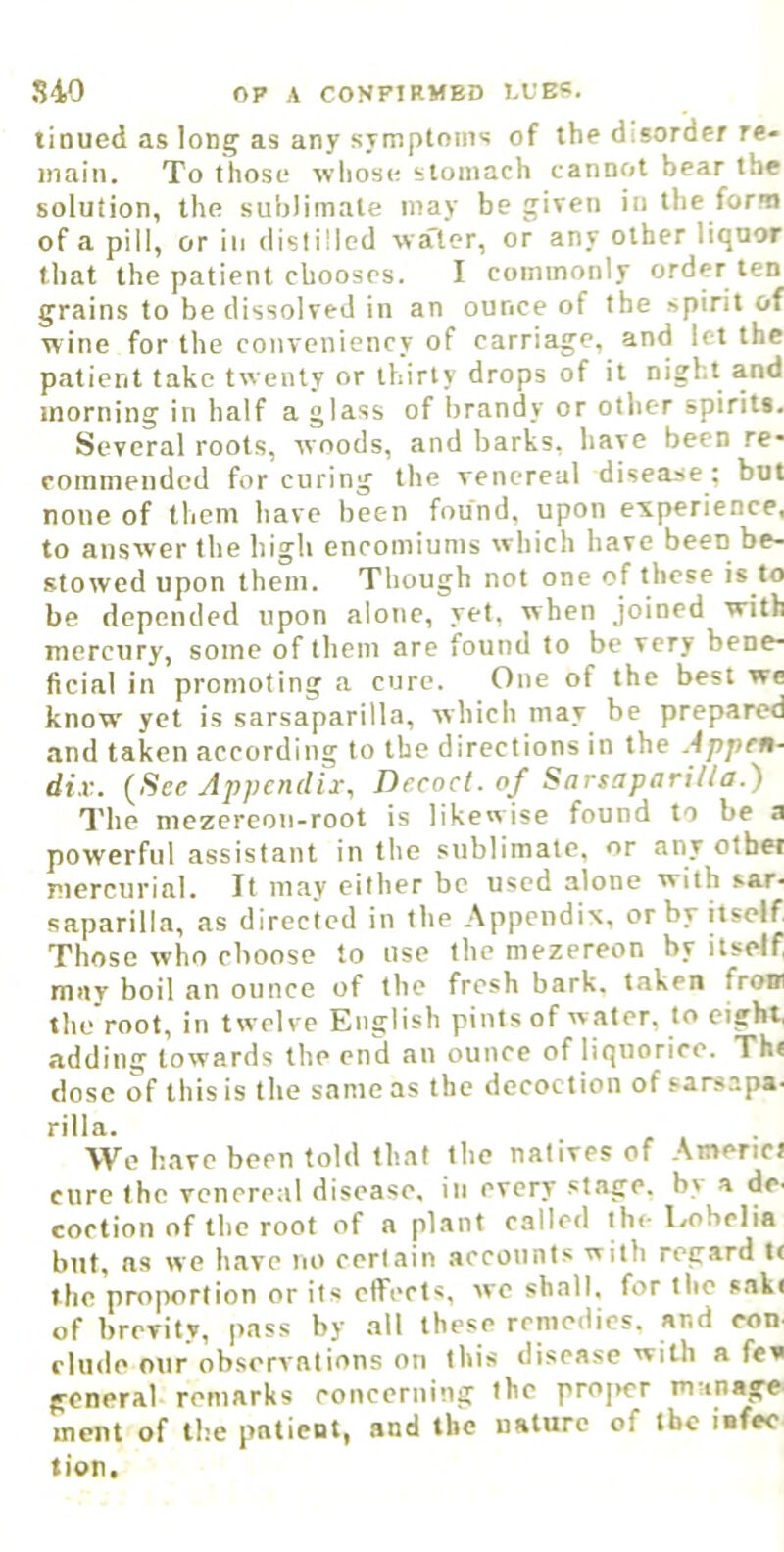 linucd as long as any symptoms of the disorder re- main. To those whose stomach cannot bear the solution, the sublimate may be given in the form of a pill, or iii distilled wa'tcr, or any other liquor that the patient chooses. I commonly order ten grains to be dissolved in an ounce of the spirit of wine for the conveniency of carriage, and let the patient take twenty or thirty drops of it night and morning in half a glass of brandy or other spirit*. Several roots, woods, and barks, have been re- commended for curing the venereal disease ; but none of them have been found, upon experience, to answer the high encomiums which have been be- stowed upon them. Though not one of these is to be depended upon alone, yet, when joined with mercury, some of them are found to be very bene- ficial in promoting a cure. One of the best we know yet is sarsaparilla, which may be prepared and taken according to the directions in the Appen- dix. (Sec Appendix, Decoct, of Sarsaparilla.') n'he mezereon-root is likewise found to be a powerful assistant in the sublimate, or any otbei mercurial. It may cither be used alone with sar- saparilla, as directed in the Appendix, or by itself Those who choose to use the mezereon by itself mav boil an ounce of the fresh bark, taken from the root, in twelve English pints of water, to eight, adding towards the end an ounce of liquorice. Th< dose of this is the same as the decoction of sarsapa- rilla. . r , • Wo have been fold that the natives of Amend cure the venereal disease, in every stage, by a de- eoction of the root of a plant called th<- lyobclia but, ns we have no certain accounts with regard l< the proportion or its clfccts, we shall, for the sake of brevity, pass by all these remedies, and eon elude onr observnlions on this disease with a few general remarks concerning the projier manage ment of the patient, and the nature of the infee tion.