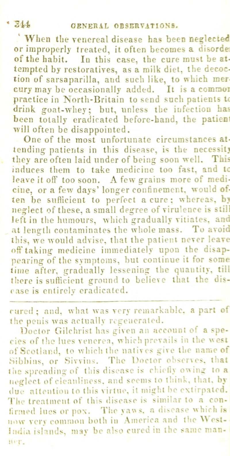 When the venereal disease has been negleeied or improperly treated, it often becomes a disordei of the habit. In this case, the cure must be at- tempted by restoratives, as a milk diet, the decoc- tion of sarsaparilla, and such like, to which mer- cury may be occasionally added. It is a commoi practice in North-Britain to send such patients U drink goat-whey; but, unless the infection has been totally eradicated before-hand, the patient will often be disappointed. One of the most unfortunate circumstances at- tending patients in this disease, is the necessiti they are often laid under of being soon well. This induces them to take medicine too fast, and tc leave it off too soon. A few grains more of medi- cine, or a few days’ longer confinement, would of- ten be suflicient to perfect a cure ; whereas, bj neglect of these, a small degree of virulence is still left in the humours, which gradually vitiates, and at length contaminates the whole mass. To avoid this, we would advise, that the patient never leave oft' taking medicine immediately upon the disap- pe.aring of the symptoms, but continue it for some lime after, gradually lessening the quantity, till there is suflicient ground to believe that the dis- ease is entirely eradicated. ejired ; and, what was very remarkable, a part of the penis was actually regenerated. Doctor Gilchrist has given an account of a spe- cies of tlie lues venerea, which prevails in the west of Scotland, to which the natives give the name of .Sibbins, or Sivvins. The Doctor observes, that I be spreading of this disease is cl.ielly ow ing to a neglect of cleanliness, and seems to think, that, by due attention to this virtue, it might be extirpated. 1 he treatment of this vlisease is similar to a con- lirtvied lues or pox. The yaws, a disease which is now very common both in America and the W esl- iiniia islatids, may be nKo cured in the same man- n- r.