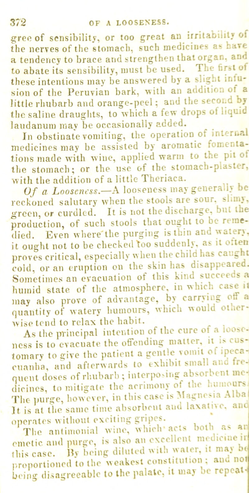 greo of sensibilitv, or too great au irritabiiit» of the nerves of the stomach, such medicines as have a tendency to brace and strengthen that organ, and to abate its sensibility, must be used. The first of these intentions may be answered by a slight infu- sion of the Peruvian bark, with an addition ot a little rhubarb and orange-peel: and the second by the saline draughts, to which a few drops of liquid laudanum may be occasionally added. In obstinate vomiting, the operation of internal medicines may be assisted by aromatic fomenta- tions made with wine, applied warm to the pit of the stomach; or the use of the stomach-plaster, with the addition of a little Theriaca. Of a Loosenrss.—A looseness may generally be reckoned salutary when the stools are sour, slimy, green, or curdled. It is not the discharge, but the production, of such stools that ought to be reme- died. Even where'the purging is thin and watery, it ouo'ht not to be checked loo suddenly, as it o.leii proves critical, especially w hen the child has caught cold, or an eruption on the skin has disappeared. Sometimes an evacuation of this kind succeeds a humid state of the atmosphere, in which case it may also prove of advantage, by carrying off a quantity of watery humours, which would otaer- wisetend to relax the habit. As the principal intention of the cure of a loose- ness is to evacuate the offending matter, it U cus- tomary to give the patient a gentle vomit of ipeca- cuanha, and afterwards to exhibil small and frej nuent doses of rliubarh ; interposing absorbent mei dicines, to mitigate the acrimony of the humours The purge, howx'vcr, in this case is Magnesia .Jilba It is at tbe same lime absorbent and laxative, aiic operates without exciting gripes. The antimonial wine, which'acts both as ai emetic and purge, is also an excellent medicine ir this case. Hy being diluted with water, it may b< iii> r* 1 __4 r.roportioned to the weakest constitution ; aim not being disagreeable to the palale, it may oe repeat-