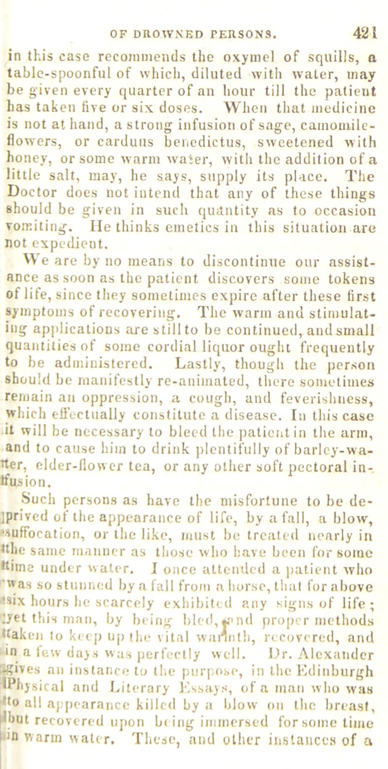 in this case recoinnieiuls the oxyinel of squills, a table-spoonful of which, diluted witli water, may be given every quarter of an hour till the patient has taken five or six doses. When tliat medicine is not at hand, a strong infusion of sage, camomile- flowers, or carduiis benedictus, sweetened with honey, or some warm water, with the addition of a little salt, may, he says, supply its place. The Doctor does not intend that any of these things should be given in such quantity as to occasion vomiting. lie thinks emetics in this situation are not expedient. W e are by no means to discontinue our assist- ance as soon as the patient discovers some tokens of life, since they sometimes expire after these first symptoms of recovering. The warm and stimulat- ing applications are still to be continued, and small quantities of some cordial liquor ought frequently to be administered. Lastly, though the person should be manifestly re-animated, there sometimes remain an oppression, a cough, and feverishness, which elFectually constitute a disease. In this case it will be necessary to bleed the ])atient in the arm, and to cause him to drink plentifully of harlcy-wa- tter, elder-flower tea, or any other soft pectoral in- tfusion. •Such persons as have the misfortune to be de- iprivcd of the appearance of life, by a fall, a blow, Muffocation, or llie like, must be treated nearly in tthe same manner as those w ho have been for some •time under water. I once attended a patient who ■was so stunned by a fall from a horse, that for above •six hours he scarcely exhibited any signs of life ; jet this man, by being bled,j.''nd proper methods •taken to keep uj) the vital wannth, recovered, and •in a few days Was perfectly well. Dr. Alexander Sgises an instanci; to the purpose, in the Edinburgh 4Physical and Literary Essays, ofa man who was 4to all appearance killed by a Idow on the breast, tbut recovered upon b( ing immersed for some time in warm water. These, and other iiistances of a