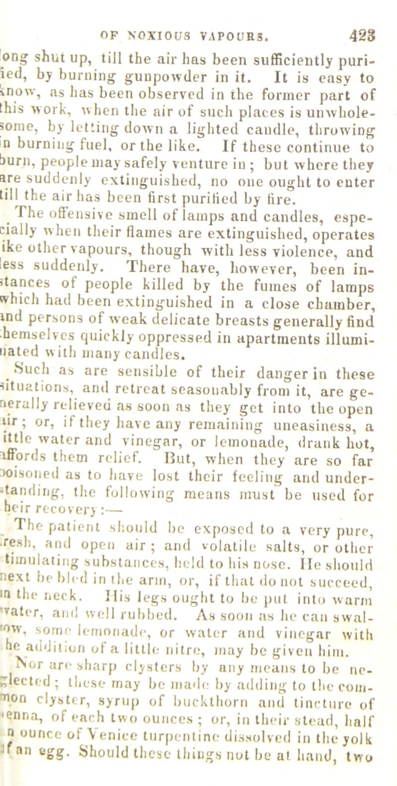 ong shut up, till the air has been sufficiently puri- ietl, by burning gunpowder in it. It is easy to inow, as has been observed in the former part of this work, when the air of such places is unwhole- mme, by letting down a lighted candle, throwing in burning fuel, or the like. If these continue to burn, people may safely venture in ; but where they are suddenly extinguished, no one ought to enter till the air has been first purified by fire. The offensive smell of lamps and candles, espe- cially w hen their flames are extinguished, operates ike other vapours, though with less violence, and less suddenly. There have, however, been in- itances of people killed by the fumes of lamps which had been extinguished in a close chamber, ind persons of weak delicate breasts generally find hemselvcs quickly oppressed in apartments illumi- nated with many candles. Such as are sensible of their danger in these situations, and retreat seasonably from it, are ge- nerally relieved .as soon as they get into the open tir; or, if they have any remaining uneasiness, a ittle water and vinegar, or lemonade, drank hot, affords them relief. Rut, when they are so far aoisoned as to have lost their feeling and under- standing, the following means must be used for heir recovery ;— The patient should be exposed to a very pure, .resh, and open air ; and volatile salts, or other timulating substances, held to his nose, lie should next be bled in the arm, or, if that do not succeed, in the neck. His legs ought to bo put into warm water, and well rubbed. As soon as he can swal- 'ovv, some lemonade, or water and vinegar with he addition of a little nitre, may be given him. Nor are sharp clysters by any means to be ne- glccted ; these may be mad(i by adding to the com- mon clyster, syrup of buckthorn and tincture of <enn.a, of each two ounces ; or, in their stead, half n ounce of \ enice turpentine dissolved in the yolk If an egg. Should these things not be at hand, two