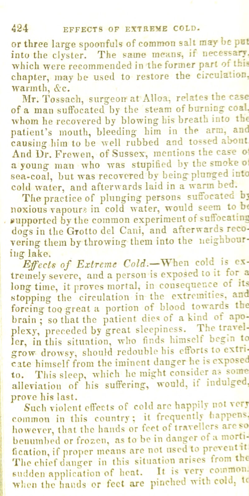 or three large spoonfuls of common salt may be pat into the clyster. The same means, if necessary, which were recommended in the former part of this chapter, may be used to restore the circulation, warmth, &c. Mr. Tossach, surgeon at Alloa, relates the case of a man suffocated by the steam of burning coal, whom he recovered by blowing his breath into the patient’s mouth, bleeding him in the arm, and causing him to be well rubbed and tossed about And Dr. Frewen, of Sussex, mentions the case ol a young man who was stupificd by the smoke ol sea-coal, but was recovered by being plunged into cold water, and afterwards laid in a warm bed. The practice of plunging persons suffocated b; noxious vapours in cold water, would seem to b< supported by the common experimeutof suffocating dogs in the Grotto del Cani, and afterwards reco- vering them by throwing them into the neighbour- ing lake. Effects of Extreme Cold.—When cold is e.x- tremely severe, and a person is exposed to it for a long time, it proves mortal, in consequence of its •stopping the circulation in the extremities, and forcing too great a portion of blood towards the brain ; so that the patient dies of a kind of apo- plexy, preceded by groat sleepiness. The travel- ler, in this situation, who finds himself begin to grow drowsy, should redouble his efforts to cate himself’from the iminent danger he is exposed to. This sleep, which he might consider a.s some alleviation of his suffering, would, it indulged, prove his last. Such violent effects of cold arc happily not very common in this country: it frequently happens, however, that the hands or feet of travellers are so benumbed or frozen, as to be in danger of a morti- fication, if proper means are not used to prevent it The chief danger in this situation arises from the sudden application of heat. It is very coinmon. when the hands or feet arc pinched with cold, tc