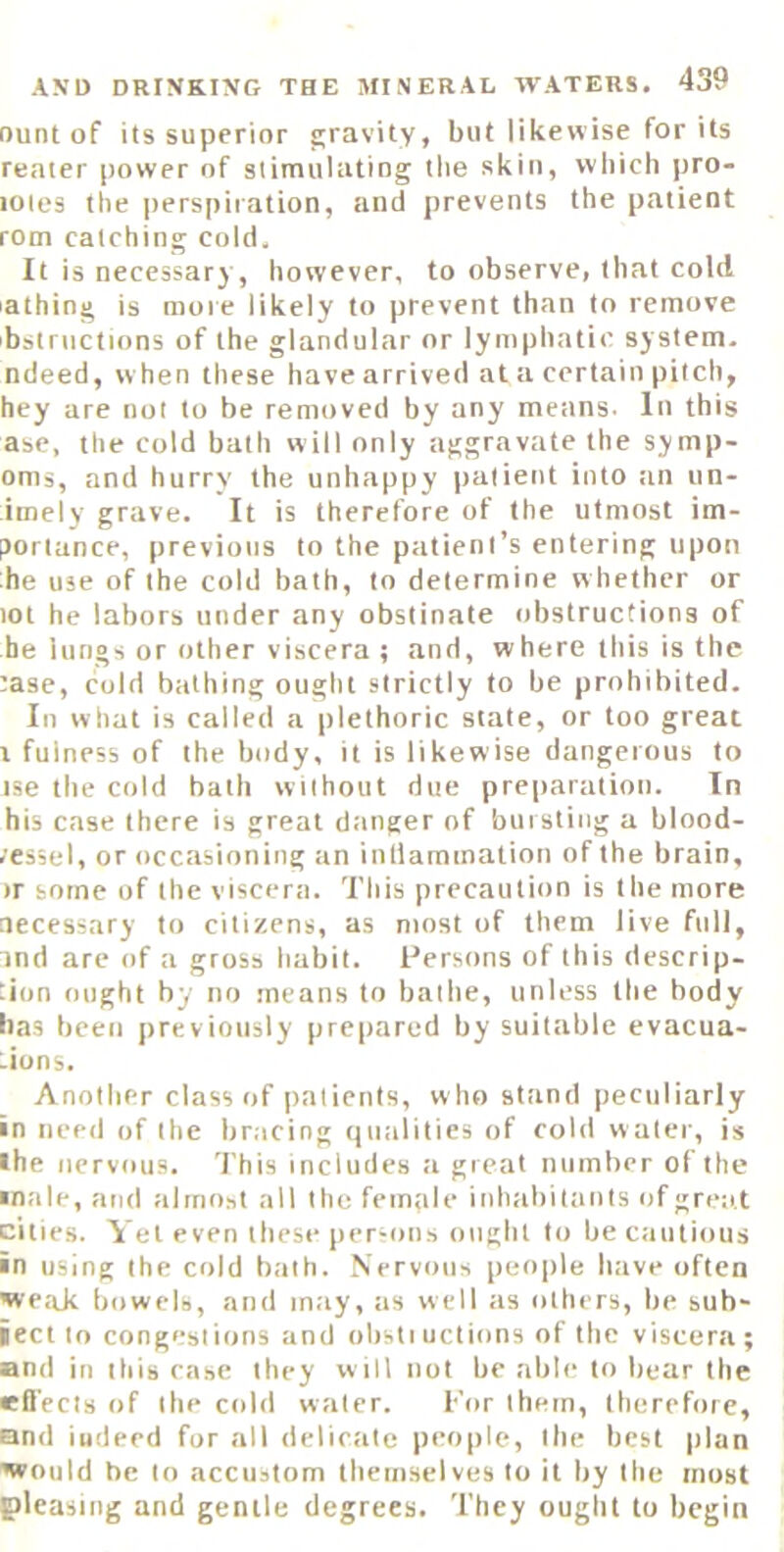 ount of its superior £;ravity, but likewise for its reater power of stimulating the skin, which pro- loies the perspiration, and prevents the patient rom catching cold. It is necessary, however, to observe, that cold lathing is mote likely to prevent than to remove ibstructions of the glandular or lymphatic system, ndeed, w hen these have arrived at a certain pitch, hey are not to be removed by any means- In this ase, the cold bath will only aggravate the symp- oms, and hurry the unhappy |)a(ient into tin un- imely grave. It is therefore of the utmost im- portance, previous to the patient’s entering upon he use of the cold bath, to determine whether or tot he labors under any obstinate obstructions of he lungs or other viscera ; and, where this is the tase, cold bathing ought strictly to be prohibited. In what is called a plethoric state, or too great X fulness of the body, it is likewise dangerous to ise the cold bath without due preparation. In his case there is great dtinger of bursting a blood- ,'es5el, or occasioning an inllamination of the brain, >r some of the viscera. This precaution is the more necessary to citizens, as most of them live full, ind are of a gross habit. Iversons of this descrip- tion ought by no means to bathe, unless the body has been previously prepared by suitable evacua- tions. Another class of patients, w ho stand peculiarly in need of the bracing qualities of cold water, is •he nervous, 'i’his includes a great number of the male, and almost all the female inhiibitants of great cities. Yet even these per-ons ought to be cautious in using the cold bath. Nervous people have often Nve.xk bowels, and may, as well tis others, be suh- iect to congestions and obstiuctions of the viscera; and in this rase they will not be able to bear the effects of the cobi water. For them, therefore, and indeed for all delicate people, the best plan Nvould he to accustom themselves to it by the most pleasing and gentle degrees. They ought to begin