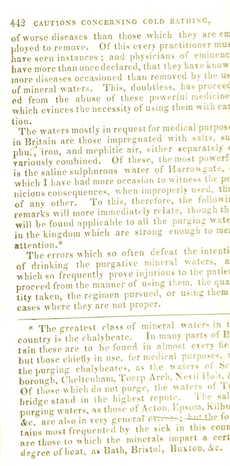 of worse diseases than those which they are em ployed to remove. Of this every practitioner mus have seen instances ; and physicians of eminenc have more than once declared, that they have know more diseases occasioned than removed by the us of mineral w aters. This, doubtless, has proceed ed from the abuse of these powerlul medicine which evinces the necessity of u^ing them with cat tion. The waters mostly in request for medical purposi in Britain arc those iniprepiated with salts, su phu ',' iron, and mephitic air, either separately i variously combined. Of these, the most powerf is the saline sulphurous water of llarrowiiate. which 1 have had more occasion to witness the pe nicious consequences, when improperly used ih: of anv other. To this, therefore, the followii remarks will more immediately relate, though th will be found applicable to all the purging wate in the kingdom which are strong enough to raei attention.* , ^ The errors which so often defeat the intenti of drinking the purgative mineral waters, a which so frequently prove injurious to the patiei proceed from the manner of using tt.em. the qua tity taken, the regimen pursued, or using them cases where they arc not proper. * The greatest class of mineral w alers in t country is'^the clmlybeate. In many parts of B lain these are to be found in almost every fie. but those chieflv in use. for medical purpose-, f the purging chalybeates, as <!»■ borough, Chelteuliam,'loerp Arch.NoMl tlo.l. d Of tlmse which do not purge, the waters ot l i bridge stand in ihe highest repute. T';;, purging waters, as those of Acton, l.psom. Kilbn &e  are also in very gcner.ar esTv-ri-t-hAiUjie fo tains most frequent, d by the sick in this coun are those to which the minerals impart a cert degree of heal, as Bath, Bristol, Bui-lou. Ac.