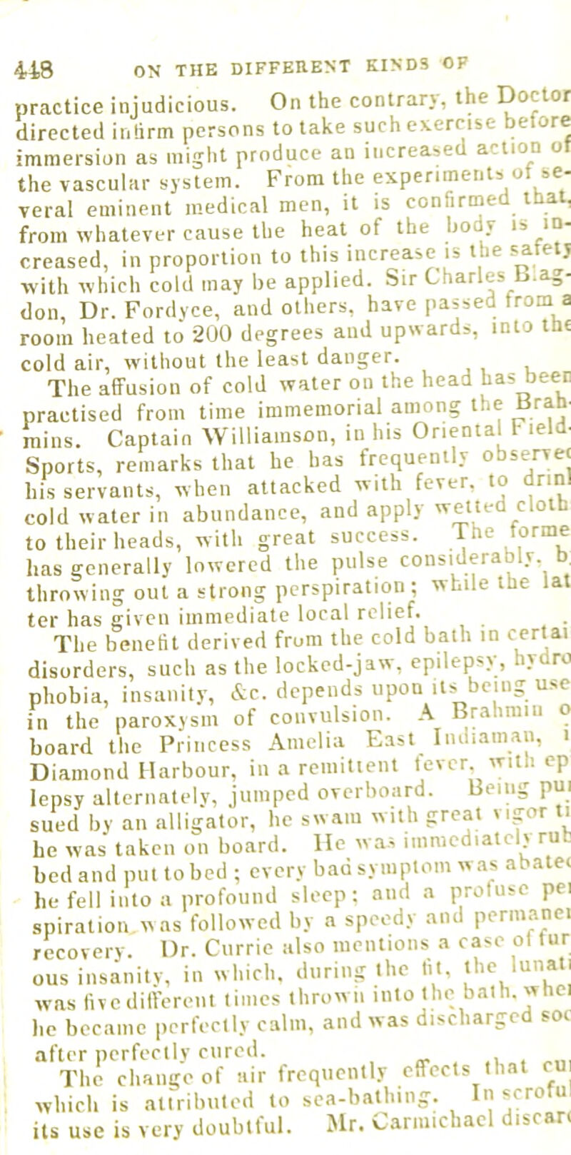 practice injudicious. On the contrary, the Doctor praciice iiijuuiciuua. directed inlirm persons to take such exercise betore immersion as might produce an increased action ot the vascular system. From the experiments of se- veral eminent medical men, it is confirmed ibat, from whatever cause the heat of the body is in- creased, in proportion to this increase iis the satetj with which cold may be applied. Sir Charles b.ag- don. Dr. Fordyce, and others, have passed from a room heated to 200 degrees and upwards, into tH£ cold air, without the least danger. The affusion of cold water on the head practised from time immemorial among the Bram mins. Captain Williamson, in his Oriental f leld- Sports, remarks that he has frequently observet his servants, when attacked with fever, to drinl cold water in abundance, and apply wetted cloth to their heads, with great success. The forme has generally lowered the pulse considerably, b, throwing out a strong perspiration ; while the tat ter has given immediate local relief. The benetit derived from the cold bath in disorders, such as the locked-jaw, epilepsy, hydro phobia, insanity, &c. depends upon its^being use in the paroxysm of convulsion. A Brahmin o board the Princess Amelia East Indiaman, i Diamond Harbour, in a remittent lever, with cp lepsy alternately, jumped overboard. Being pui sued by an alligator, he swam with great vigor ti he was taken on board. He was immediately rub bed and put to bed ; every bad symptom was abatec he fell into a profouiul sleep: and a profuse pei spiration was followed by a speedy and permanci recovery. Dr. Currie also mentions a case ol tur ous insanity, in which, during the tit, was iivedifferent times thrown into the bath, whci he became perfectly calm, and was discharged soi after perfectly cured. . .1 , The change of air frequently effects that cu which is attributed to sca-bathing. In scroful its use is very doubtful. Mr. Carmichael discan