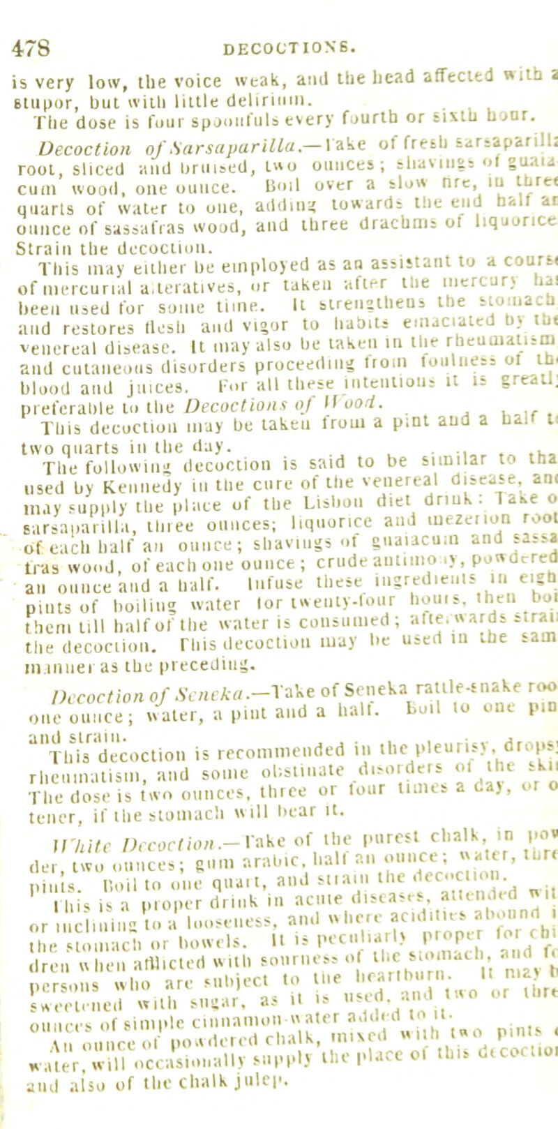 is very low, the voice weak, ami the head affected with a 6tiii>or, but witli little deliruini. The dose is four spoimfuls every fourth or sixth hour. Decoction of fiarsaparilla.— l ake of fresh sarjaparilli root, sliced and bruised, Luo ounces; shaviiivs of guaia cum wood, one ounce. Boil over a slow nre, lu thre< quarts of water to one, addimt towards the end halt at ounce of sassafras wood, and three drachms ol liquorice Strain the decoction. This may either be employed as an assistant to a coursi of mercurial a.teratives, or taken after the iiicrcur; hai been used for some time. It strciigtheus the stomach and restores ttesli and vigor to liabits emaciated b> ib< venereal disease. It may also be taken in the rheuiualism and cutaneous disorders proceeding liom foulness ot th. blood and juices. I'm all these intention: it is greatl; preferable to the Oecocfion«()/ II uo.'f. , . This decoction may be taken irom a pint and a hal ti two quarts in the day. . The following decoction is said to be similar to tha used by Kennedy in the cure of the venereal disease am may supiily the place of the Lisbon diet drink . Take o sarsaiiaiilla, thiee ounces; liquorice and luezeiion root of each half an ounce; shavings m gnaiacum and sassa tras wood, of each one ounce; crude aniinio .y, pon dercd ail ounce and a half. Infuse these iiigredieuls in eigh pints of boiling water lor tweiiiy-lour bonis, iheii boi them till half of the water is consunied; alte. wards straii the decoction. ITiis ilecoction may be used in the .am ni.inuei as the preceding;. Decoction of .SV/tfA«.-rake of Seneka rattle snake roo one ounce; wmter, a pint and a hall, boil lo one pm “'Tbirdemretion is recommended in >'>d rhcnmatisni, and some olistiuate disorders ol the kn The dose is two ounces, three or lour linus a da), or o teller, if ihe stoniacli will bear it. in,itc /M-orf ion .-lake of the purest chalk, in po« der two omice;; gum arable, half an oiinee; water, tbr. pin’ts. Boil 10 one quail, and siia.n the fdoction Ibis is a proiier drink in acme ‘''^‘^’'7, ,.„o or tnciiniiia to a looseness, and ''''7%^*'^ the stomach or bowels. II is pecttliarlv proper for ehi dren w hen alUicled w iib soiirnos,- ol persons who are Mib,ecl to liie ' u're Ueelened with sugar, as il |s ounces of simple 7r7'7;7;;rni;ed »ill. pmls . w.;ier,'«lloccasVmally supply’the |dace of this d.coct.oi and also of the chalk julep.