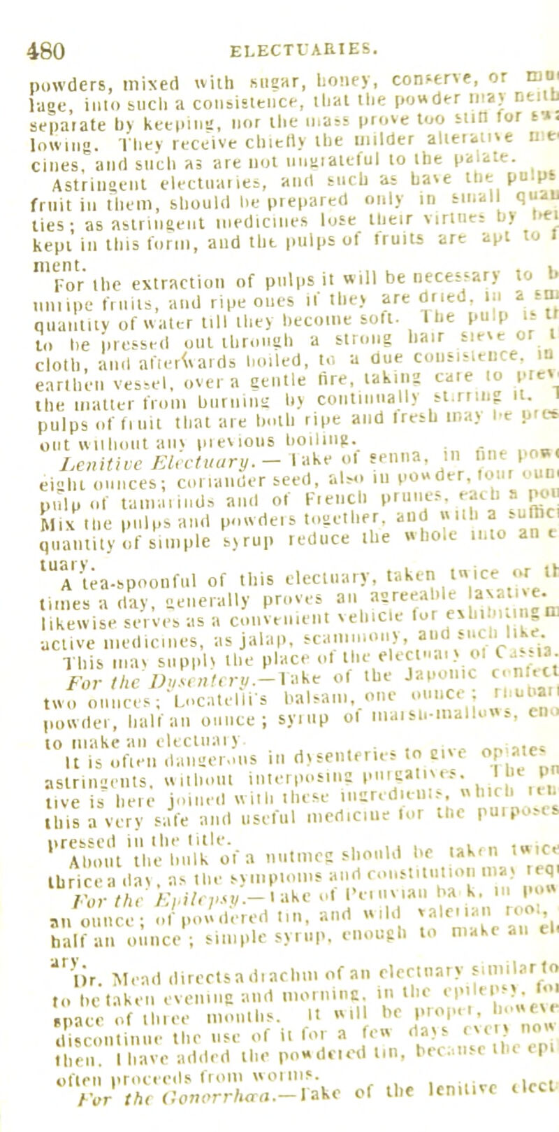 powders, mixed with sugar, lioney, conserre, or luni luge, iiilo sucii a cooaisleiice, lhal tlie powder iiiay neitri separate try keeping, nor llie mass prrtve too sun tor sw. lowiii. They receive cliielty the milder alierame n ei cines, and siidi as are not nnaialeful to the palate. Astringent electnanes, and such as have the pulps fruit in them, should lie prepared only rn -'‘‘'[ ‘I* ties; as astringent medicines lose llieir virines h) kepi in this form, and the pulps of fruits are apt to i Imr ihc extraction of pulps it will be necessary to l» imiipe fiiiils, and ripe ones if lhe> are dried, in a sm nuantity of water till they hecoine soft. The pulp i- tt to he pressed oiil through a strong hair sieve or i cloth, and after^vaids hoiled, to a due consisleiice. in earthen vessel, over a gentle tire, taking cate to ptev, the iiialter from hiiriiing hy coiitiimally st.rnng it. pulps of flint that are hoth ripe and Iresh may he ures out vviihont anv pieviotis lioilmg. . J,e„Hive EUctuury.- lake ol senna, in »'>e 1'^ eight ounces; coriander seed, al-M. m pnlp of taiiiaiiiids and of fiencli priiiies. ^feb a pen Mix the pulps and powdeis together, and with a -uthci quantity of simple syrup reduce the whole into ant ^'’rUa-spoonful of this electuary, taketr twice or If times a day enerally proves an agreeable axalive. likewise series as a coiiveiiient vehicle “ active medicines, as jalap, scainniony, aud such 1 ke This mav supply the place ol the elecmaiv ol <^a..i3. /•or//re Wi/.v./r/iTj/.-lake of the Japonic c. n ,tl two ounces; Locatelii s halsani, one ounce ; thuhar powdei, half an ounce; syiiip ol maisn-mallows, cno to make an elecliiaiy It is ofien daiiger.ms in dysenteries to give P astringents, wilhout interposing live is heie joined with Ihese mgredieill.-. which i.h this a very safe and useful medicine lor the puiposts *''^Am>iVtVid'iu\k'o ’'o'! thricea day. as Ihe sympioms and ronstilnlion may eq /'urf/ic /;i.i/« P.vi/.-iake ol I’eiiiviaii ha k, m po« an ounce; of povidered tin, and wild half an ounce; simple syi up, enough to make an el ‘^■'lir. Mead directs a di achiii of an electnary to he taken evening and iiioining in the ' mace of Ihiee moiilhs. It ill he propn, Imweve discontinue the use of it for a few days (very now Iheii. I have added the powdeied tin, becatisr the epi Fur fAr (JonorrAod.-1 ake of the lenitive tied