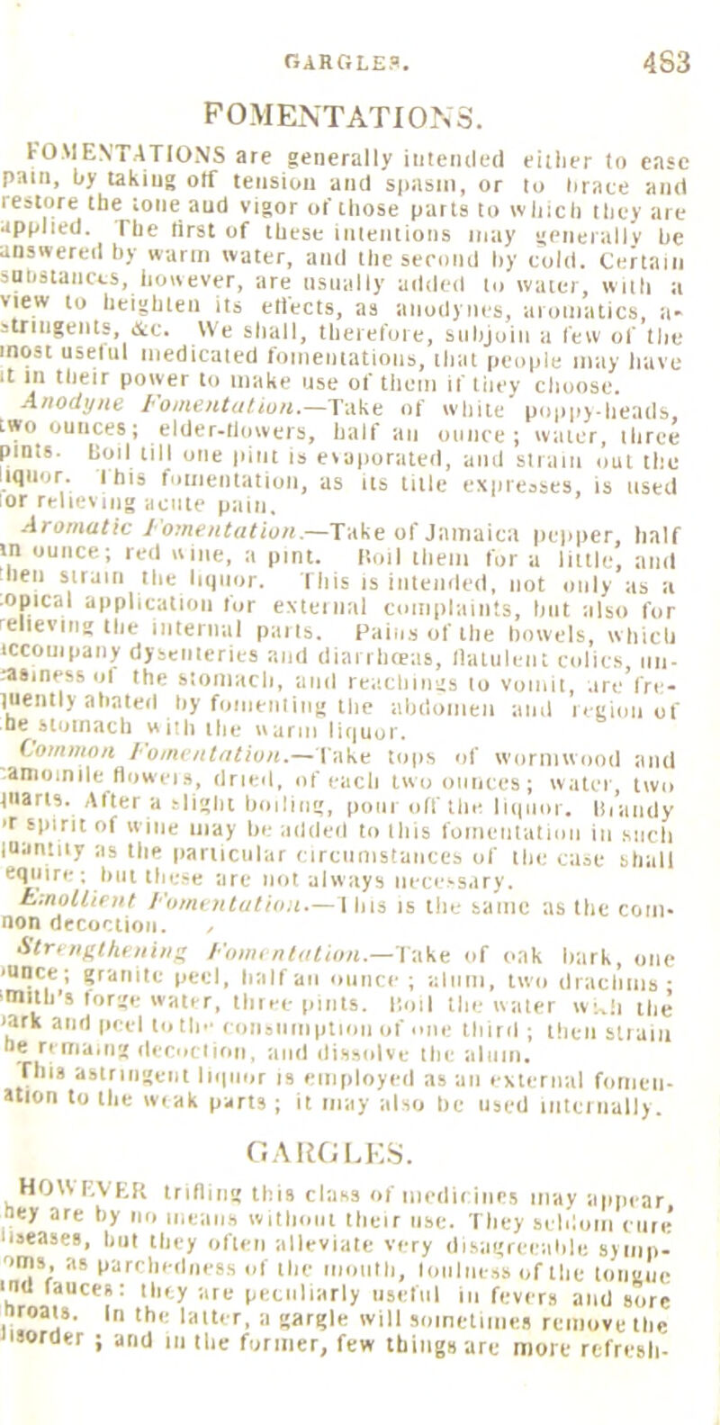 FOMENTATIONS. lOMEN'TATIONS are generally iiitemled eirher to ease pain, by taking olf tension and siiasni, or to hraee and restore the tone and vigor of those parts to wliich they are applied. The tirst of these iiiteiilions may geiierallv he answered hy warm water, and theserond hy eold. Certain substances, however, are usually added to water, wuh a view to heighten its etiects, as anodynes, aromatics, a- striiigenls, &c. We sliall, therefore, subjoin a few of the most uselul medicated fomentations, ihat people may have It in tlieir power to make use of them if they choose. Anodyne I'otnentatiun.—Take of w'hite poppv-iieads, two ounces; elder-tiowers, half an ounce; water, three pints, boil till one pint is evaporated, and strain out the liquor. I his fomentation, as its liile expresses, is used lor relieving acute pain. Aromatic Fomentation.—Take of Jamaica pepper, half in ounce; red wine, a pint. [toil them for a little, and hen strain the liipior. This is intended, not only as a ■Opical application lor external complaints, hut also for relieving the iiiternal pails. Pains of the bowels, which iccouipaiiy dyseiileries and dianlKeas, llaliileiit cidies nii- hiSinessol the stomach, and reachiiigs to vomit, are fre- inently abated by foiiieiiliiig the abdomen and legion of be^sloinacti with the warm lirinor. Common fomentation.— Take tops of wormwood and .amoinile dowel s, dried, of each two ounces; water, two tiiarts. Alter a slight boding, pom off the liquor, lirandy T spirit of wine may he addeil to Ibis roineiitalion in such luantiiy as the particular (■ircnmstances of the case shall ciyiire; but these are not always necessary. hmollirnt I'umentutiiin—1 bis is the same as the com- non decoction. , Strrnf.theninn I'mm ntalion.— l ake of oak hark, one ■unce; granite peel, half an ounce; alum, two dracliiiis • •milb’s forge water, three pints. Hoil the water w;^|i the lark and (leel totin' eoiisiiiiiplioii of mie third ; then stiaiii he remaiiig decoclloii, and dissolve the aliiiii, riiis astringent liquor is employed as an external foiiieii- ation to the wiak parts ; it may also he used iiitei iially. OARGI.E.S. HOW I'.VEK iriding this class of iiiedieiiies may aiipear hey are by no means without their use. They seldom cure liseases, but they often alleviate very disagreeable sjiiip- oms, as parchedness of the nionlh, loniness of the longue inu fauces: they are peculiarly iisetnl in fevers and sore nroats. In the latter, a gargle will sometimes remove the Jisorder ; and in the former, few things are more refresh-