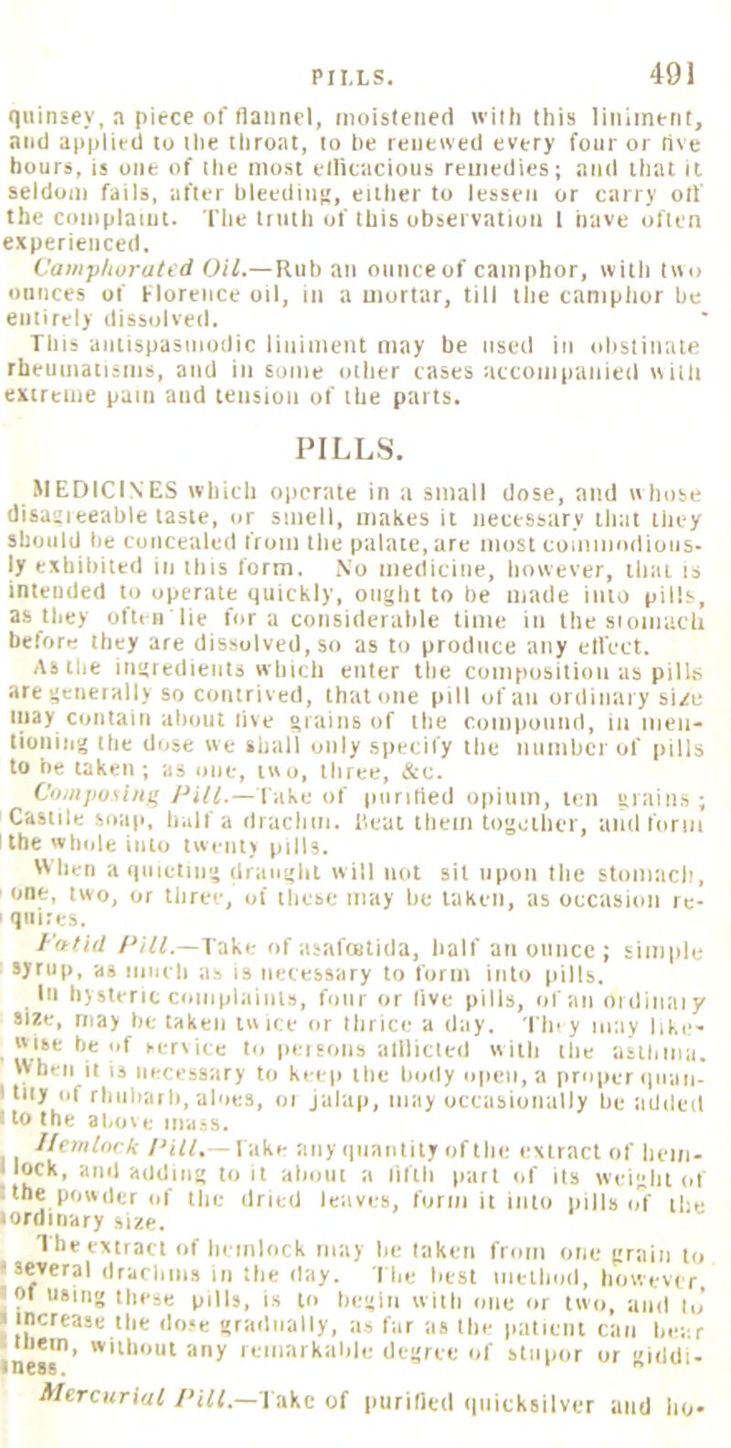 quinsey, a piece of flannel, nioisleiied with this liniment, and applied to the throat, to be renewed every four or five hours, is one of the most ellicacious remedies; and that it seldom fails, after hleediiij!, either to lessen or carry oil the coniplaiut. The truth of this observation I have often experienced. Vaiiipliuratid Oil.—Ruh an ounce of camphor, with two ounces of Florence oil, in a mortar, till the camphor he entirely dissolved. This autispasuiodic liniment may be used in olistiiiate rheumatisms, and in some other cases accoiiipanied with extreme pain and tension of the parts. PILLS. MEDICINES which operate in a small dose, and whose disaitieeable taste, or smell, makes it necessary that tliey should he concealed from the palate, are most cooiiiiodiuos- ly exhibited in this form. No medicine, however, that is intended to operate quickly, ought to be made into pills, as they often'lie for a coiisiderahle tinte in the sioiiiacli before they are dissolved, so as to produce any ell'ect. As the ingredients which enter the compusitioii as pilUs are generally so contrived, that one (nil of an ordinary sige inay Contain about five grfiins of the compound, in meii' tiuning the dose we shall only specify the number of pills to be taken ; as one, two, three, &c. Compusui)' Pill.— lake of piiritied opium, ten grains; Castile Soap, half a dracliiii. Heat them together, and form the whole into twenty pills. When a quieting draught will not sit upon the stomach, one, two, or three, of these may be taken, as occasion rc- ' quires. Fatid PiVf.—Take of asaftutida, half an ounce ; simiile ■ Vtup, as ninch as is necessary to form into pills. Ill hysteric coinplaints, four or live pills, of an oidinaiy size, may betaken twice or thrice a day. 'Floy may bke- wise be of sertice to persons alllicted with the asthma. When it is necessary to keep the body open, a proper<|iiaii- I tiiy of rliiibarl), aloes, oi jalap, may occasionally he iidded I to the 3bo\ e mass. I/emiork Fake any quantity of the extract of hem- llock, and adding toil about a fifth part of its weight of tthe powder of the dried leaves, form it into pills o7 the loroiiiary 1 he extract of hemlock may he taken from one grain to •several drachms in the ilay. I he best iiiethoil, howevr r, • of using these pills, is to begin with one or two, aiirl ij ■ increase the dose grailnally, as far as the patient can hear ine«’ lemarkahle degree of stuimr or giddi- Mercurial /'iff.—Fake of ptirilied quicksilver and ho-