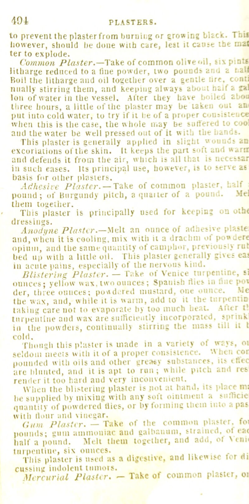 404 PLASTERS. to prevent the plastfr from biiriiiiig or growing bhck. Tbil liowever, should lie done with care, lest it cause the mat ter to explode. Common Take of common olive oil, six pint* litharge reduced to a fine powder, two pounds and a t.all P>oil the litharge and oil together over a gentle lire, conti niially stirring them, and keeping always ahoia haif a lal Ion of water in the vessel. After they have boiled abou three hours, a little of the plaster may be taken out ani put into cold water, to try if it he of a proper coiisisteuce when this is the case, the whole may be suffered to cool and the water be well pressed out of it with the hands. This plaster is generally applied in slight w ouuus an excoriations of the skin. It keeps the part soft and warn and defends it from the air, winch is all that is iiecessar in such cases. Its principal use, however, is to serve as basis for oilier plasters. Adhesive Cluster. — Take of common plaster, half pound; of linrgnndy pitch, a'liiaitcr of a pound. .Mel them together. This plaster is principally used for keeping on otbe dressings. .liiorf.i/iic P/rtvfir.—.Melt an ounce of adhesive plaste and, wlioii it is cooling, mix with it a drachm of powdere opiiini, and the same quantity of camphor, previously rut bed lip with a liule oil. This plastei generally gives eas ill acute pains, especialiy of the nervous kind. Blistering Plasttr.— fake oi X'eiiice nirpentinc, si ounces; yellow wax, two ounces; Spanish dies ill liiie pot del', three ounces; powdered iiiiisl.ard, one iiiiiice. .Me the wax, and, while it is waim, add to it the tiirpcniiD taking care not to evaporate by too much heat. .Atier tl turpentine and wax are snfficiently incorporated, spriiik in the powdeis, coiitinuallv stirring the mass till it t cold. Though this plaster is made in a variety of ways, oi seldom mecis with it of a proper coiisi.«ieiice. '-Vhcii cor pounded with oils and other gre.-ny siihstances. its tfiec are hlnnted, and it is apt to run; while pitch and res render it too hard and very inconvenient. When the blistering plaster is not at hand, its place m; he suiiplied by mixing vvith any soft ointment a sufficic qiiaiitily of powdered tiics, or by foiminc them into a pas with iloiir and vinegar. Ci/m PliuUr. — Take of the common plaster, foi pounds; gum aiiiinoniac and galbaiiiim, stiaiiud. ot eat half a pound. Melt them together, and add, of Xtiin till pentiiie, six oiiiices. This plaster is used as a digestive, and likewise for di cusbiii): imlolcni iiimois. Mtreurhil IHaiUr, — Take of common plasur, oi