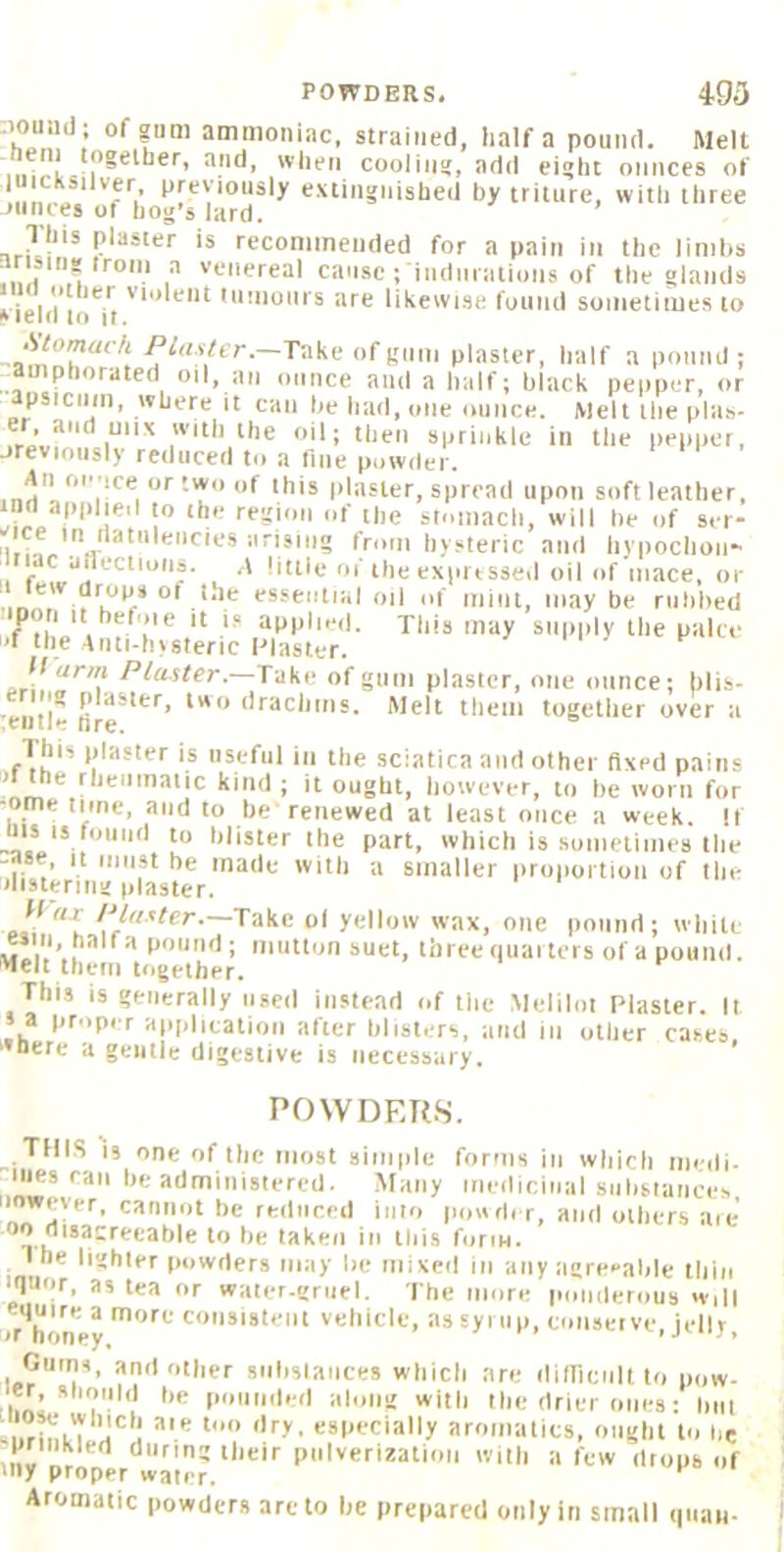 '1“““*^; ammoniac, strained, half a pound. Melt coolins, add ei!>ht ounces of ‘ TV I'f'^ymusly e.uiiignished by trilure, with three jiinces of hog's lard. This plaster is recommended for a pain in the linilis ar siri?irom a venereal cause; indurations of the olaiids 111(1 O Her violent tumours are likewise found sometimes to *iel(i to it. -—Take of gnui piaster, half a pound ; amphorated oil, an ounce and a half; black pepper, or apsiciim, where it can he had, one ounce. Melt tlie pla-s- fiVu'**'1“’“^ si'tiiitile in the pepper, jrevioiisly reduced to a tine powder. An onuce ortwo of this plaster, spread upon soft leather, 1*^' 1 f the sloiiiacli, will be of ser- 'iii....'..v hysteric and liypochoii- ‘ c ailectioiis. A little of the exprtsseil oil of mace, or essential oil of mini, may be rubbed p n It hef'iie it i.« applied, xiiis may supply the palce f the Anti-hysteric l-’laster. —Take ofgiim plaster, one ounce; blis- eiitie fire *'*'* Melt them together over a I his plaster is iisefiil in the sciatica and other fixed pains * !^‘“^’aiic kind ; it ought, however, to be worn for -ome tune, and to he renewed at least once a week. If tiis IS found to blister the part, which is sumetinies tiie -fise. It must he made with a smaller iiroportion of llie ilisteriiig plaster. Take of yellow wax, one pound; white mIu’..'' ‘ i ‘“'Jb iiuet, three quarters of a pound. Melt them together. This is generally used instead of tiie Meliloi Plaster. It 5 a proper aiiphcatioii after blisters, and in other cases, •Here a gentle digestive is necessary. POWDERS. THIS IS one of the most simple forms in which iiiedi. Hies can he administered. Many mediciual substances ...75'^'’'^’ •><= reduced into powder, and others are 'a^-reeable to he taken in this form. I he lighter powders may lie mixed in any agreeable thin iquor, as tea or water.rgruel. The more lumderous will Iir honey co'isistent vehicle, as syrup, conseive, jelly, Gums, and other siilislaiices which are ditlicultto pow- rbo! * puniided along with the drier ones: but i.rb Li especially aromatics, ought to be sprinkled during their pulverization with a few drops of ‘iiy proper waterr. Aromatic powders are to he prepared only in small qiiati-