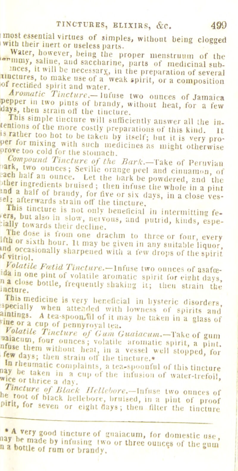 simples, without being clogged ' with their inert or useless parts. Water, however, being the proper iiienstriiiiiii of the inni), saline and saccharine, parts of medicinal siib- iinrofr ’ ^‘^'^^sarx, ill the pre|>aratioii of several iof rlrHrt ■ i ^ '■* coinpobitioii iot rectined spirit and water. aipon^ff^f two ounces of Jamaica Kavf fi. I'tandy, without heat, for a few ways, then strain oil the tincture. ,.netincture will siimciently answer all the in- jentioiis of the more costly preparations of this kind. It r  ‘t> ‘•’“■'If; but it is very pro- orove“tn!.eniH°f '.V' might otherwise prove too cold f(»r the stomncli. Tincture of the Bark.— V^ke of Fentviaii arb Seville orange peel and ciniiami.ti, of ‘dher nLr“'r P''’tle> ed, and the »nrt 1 I then infuse the whole in a pint l|. ^ of hraiidy. tor five or six tlays, in a close ves- stfaiii oft the tincture, Tbjs tincture is not only heneficinl in intcimittiim fe- bfalVv 1 I'ot'otts. ;m>l putrid, kinds, espe- cially towards their decline. trth*’*0 tlraclim to three or four, every inrf Hi t'® tmy suitable liquor, vitHor'°^ * sharpened with a few drops of the spirit Volatile Fretid Tincture.—infuse two ounces of asafte- na in one pint of volatile aromatic spirit for eieht days rncture** ‘‘‘'t is'gty heneficial in hysteric disorders specially when attended wiih lowne.ss of spirits and’ aimings. A tea spooiuVil of it may be taken in a glass of ““0 or a cup of pemiyroyal lea. / f'' f.''*''*''-—l ake of gum nfiiJf.*!'’ ounces; volatile aromatic spirit, a pint. ''i*’t Imat, in a vessel well slopped, for hew days; then strain olf the tincture.* in rheiimaiic complaints, a tea-spooiifiil of this tincture taken in a cop of the infusion of water-liefoil wO or thrice a day. ’ he //r ffrbore.—Infuse two ounces of niti.*'!-* hlack hellebore, bruised, in a |iint of proof I till, for seven or eight flays; then filter the tincture tincture of gnaiacuni, for domestic use n a hnriT’/'^f 'f*i« 'O or three ounces of the gum’ n a bottle of rum or brandy.