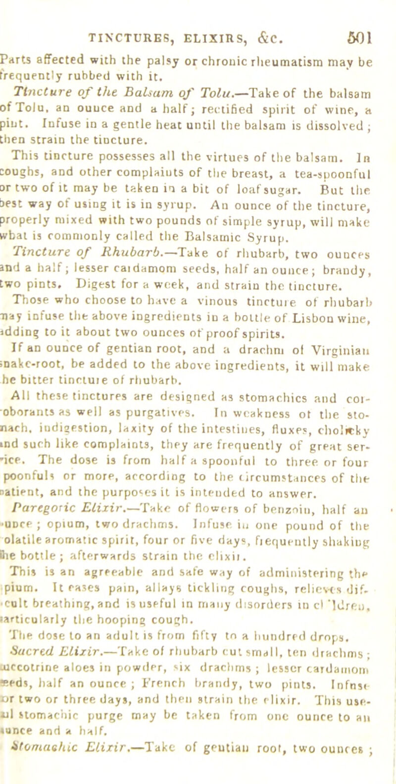 Parts affected with the palsy or chronic rheumatisra may be frequently rubbed with it. Tincture of the Balsam of Tolu.—Take of the balsam ofToJu, an ounce and a half; rec’tified spirit of wine, a pint. Infuse in a gentle heat until the balsam is dissolved ; then strain the tincture. This tincture possesses all the virtues of the balsam. In coughs, and other complaints of tlie breast, a tea-spoonful or two of It may be taken in a bit of loaf sugar. But the best way of using it is in syrup. An ounce of the tincture, properly mixed with two pounds of simple syrup, will make wbal is commonly called the Balsamic Syrup. Tincture of Rhubarb.—Take of rhubarb, two ounces and a half; lesser caidamom seeds, half an ounce; brandy, two pints. Digest for a week, and strain the tincture. Those who choose to have a vinous tinctuie of rliubarb Tjay infuse the above ingredients in a bottle of Lisbon wine, idding to it about two ounces of proof spirits. Jfan ounce of gentian root, and a drachm of Virginian ;nakc-root, be added to the above ingredients, it will make he bitter linnuie of rhubarb. All these tinctures are designed as stomachics and coi- oborants as well as purgatives. In weakness of the sto- nach, iudigestion, laxity of tlie intestines, fluxes, cholirky lod such like complaints, they are frequently of great ser- vice. The dose is from half a spoonful to three or four poonfuls or more, according to the circumstances of the natient, and the purpo*iCS it is intended to answer. Paregoric Elixir.—Take of flowers of benznin, half an ■UDce ; opium, two drachms. Infuse iu one pound of the olatile aromatic spirit, four or five days, fiequently shaking Ihe bottle; afterwards strain the clixii. This is an agreeable and safe way of administering th#* plum. It eases pain, allays tickling coughs, relievtsdif. cult breathing, and is useful m many disorders in cl 'Idren, larticularly tlie hooping cough. The dose to an adult is from fifty lo a hundred drops. Sacred Elixir.—Take of rhubarb cut small, ten draclmis ; uiccotrine aloes in powder, six drachms ; lesser cardaiiioni *eds, half an ounce ; French brandy, two pints. Infnse ur two or three days, and then strain the elixir. This use- ul stomachic purge may be taken from one ounce to an «QDce and a half. Stomachic Elixir.—Take of geulian root, two ounces ;