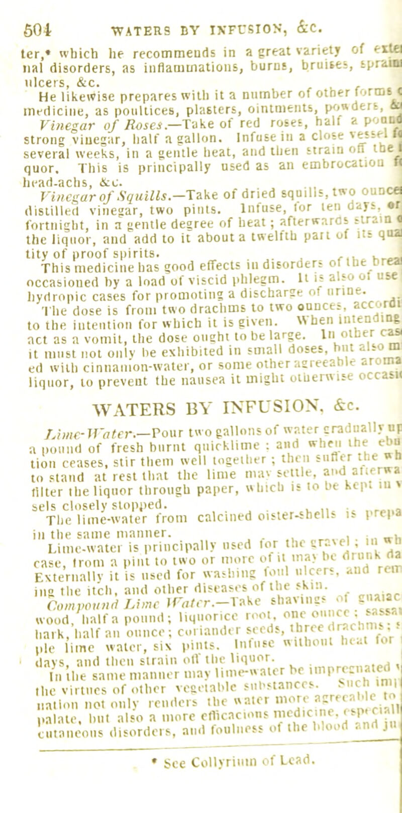 604 WATERS BY INFUSION, &C. ter,* wliich he recommeuds in a great variety of erUl iial disorders, as inflaounalions, burns, bruises, spraiBi ulcers, &c. He likewise prepares with it a number of other lortns c mediciire, as poultices, plasters, ointments, powders, Sa Vinegar of Hoses—Take of red roses, half a poiina strong vinegar, half a gallon. Infuse in a close '“sel li several weeks, in a gentle heat, and then strain on j (]Uor, This is principally used as an embrocation It head-achs, itc. , „ Vinegar of Squills—Take of dried squills, two ounce distilled vinegar, two pints. Infuse, lor ten days, «r fortnight, in a gentle degree of heat; afterwards strain q the liquor, and add to it about a twelfth pait of ns qua tity of proof spirits. . This medicine has good effects in disorders of the br« occasioned by a load of viscid phlegm. It is also ol use hydropic cases for promoting a discharge of urine. I he dose is from two drachms to two ounces, accoroi to the iiiteiitiou for which it is given. When intendmg act as a vomit, the dose ought to be large. In othe It must not onlv he exhibited in small doses, but also m ed with cinnamon-water, or some other agreeable aroma liquor, to prevent the nausea it might otherwise occa.ii WATERS BY INFUSION. &c. /nine-JVater.—Pour two gallons of water gradually up JjlUH. ft tut I • 1 V -A ,u,» K«t a pound of fresh burnt quicklime : and when '■bu lion ceases, stir them well together ; then siifler the »h to stand at rest that the lime iiiav settle, and atierwa niter the liquor through paper, which is to be kept in sels closely stopped. , ,, The lime-water from calcined oister-shells is prepa ill tlie same manner. , , . . UiiKMvatei is principally used lor the . case, from a pint to two or more of it ina> be Externallv it is used for washing loiil ulcers, and rem mg the il'ch, and other diseases of the skin Comyound Lime Watcr.-Take shavings oi guaiac wood, Haifa pound; liquorice root f ' mf • hark, half an ounce ; coi iamb r seeds, pie lime water, six pints, Itiliisc wiihoiii luat for days, and then strain olf the liquor. In the same manner may lime-water be . the virtues of other vegetable substances, -ch mill nation not only renders the water palate, hut also a more in eiitaiieous disorders, and foulness of the blood and jii See Collyriiim of Lead.