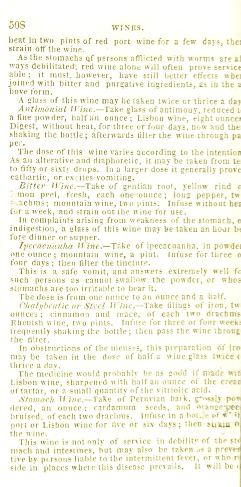 SOS WINES. lieat ill two pints of red port wine for a few davs, thei strain off the wine. As the stomachs qf persons afflicted with worms are al ways dehilitated, red wine alone will often prove service aide; it must, however, have still better effects »hei joined with bitter and purgative ingredients, as in the a bove form. A glass of this wine may he taken twice or thrice a day Anthnonial M ine.—Take glass of antimony, redneed t. a fine powder, half an ounce; Lisbon wine, eight oiincet Digest, without heat, for thiee or four days, non and the shaking the bottle; afterwards rilter the wine through pa per. The dose of this wine varies according to the intention As an alterative and diaphoretic, it may be taken from te to fifty or sixt) drops. In a larger dose it generally prove cathartic, or excites vomiting. Bitter Mine.—Take of gentian root, yellow rind c moil peel, fresh, each one onnee; long pepper, tn I .,'ichms; moiiiitaiti wine, two pinis. Infuse without he: lor a week, and strain out the w ine for use. Ill complainis arising from weakness of the stomach, o indigestion, a glass of this wine may be taken an hour bi fore dinner or supper. Ijicraciian/ia If ine.—Take of ipecacnanha, in powdei one ounce; mountain wine, a pint. Infuse for three o four days; then filter the tincture. This is a safe vomit, and answers extremely well fc such persons as cannot swallow the powder, or wbps stomitchs are too irritahlc to hear it. The dose is from one ounce to an otiiice and a half. (Vinli/hrntic nr Steel M ini .—Take filings of iron, tw ounces; cinnamon and mace, of each two riiachms Khenish w ine, tw o pints. Infuse for three or fonr week: ircqiiently shaking the holtle; then pass the wine throng the filler. In ohsirnrtinns of the menses, this pieparation c.f iro maybe taken in the dose of halfwineglass twicec thrice a day. The medicine would prohah'v he as goo'd if made wia Lisbon wine, sharpened with half an ounce of the creati of lai tar. nr a small qnantiiy of ihc viirioiic acid. Stnmnrh D i«c.—Take of Peruvian liaik. g-'^ssly pcvl dered, an ounce ; rardaiiinm seeds, and or»nge-ppc hriiised, of each two drachms. Iiifiise in a hnt..V or ♦' port or Lisbon wine for live or six days; then suitiu b the wine. This wine is not only of .service in dehilil' of the ft* iiiacli and intesmies, hut may also be taken ..s a prevei live by pi rsoiis liable to the intrrmitienl frvri. or who p side in places whcic this disease prevails. It will be <