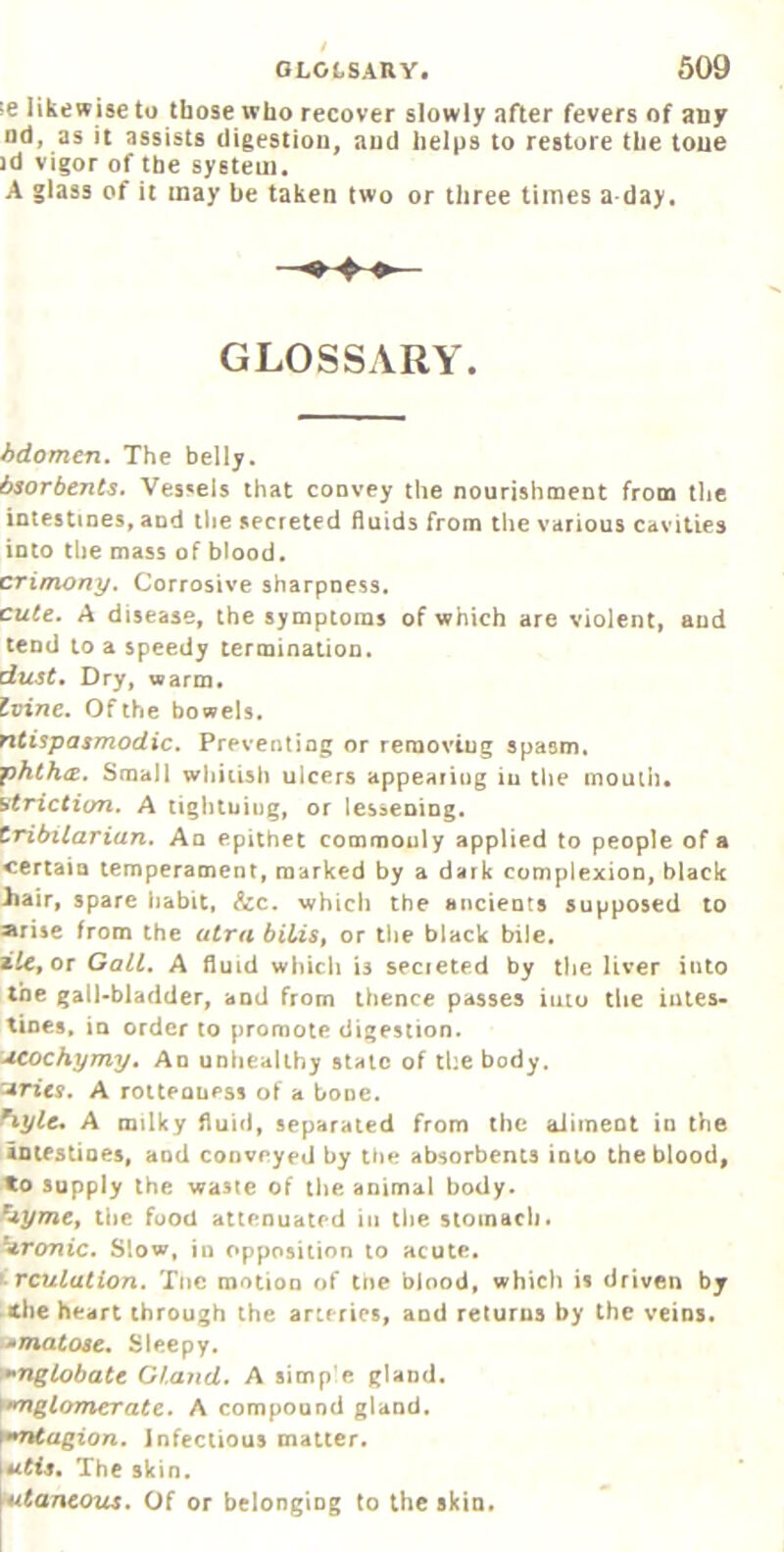 !e likewise to those who recover slowly after fevers of any Dd, as it assists digestion, and helps to restore the tone ]d vigor of the system. A glass of it may be taken two or three times a day. GLOSSARY. hdomcn. The belly. 6sorbents. Vessels that convey the nourishment from the intestines, and the secreted fluids from the various cavities into the mass of blood. crimony. Corrosive sharpness. cute. A disease, the symptoms of which are violent, and tend to a speedy termination. dust. Dry, warm. Zvine, Of the bowels. fitispasmodic. Preventing or reraovtug spasm. jphthcE. Small whitish ulcers appearing iu the moutii. utriction. A tightuing, or lessening. tTibxlarian. An epithet commooly applied to people of a certain temperament, marked by a dark complexion, black iiair, spare habit, &c. which the ancients supposed to arise from the atra biUSt or the black bile. zUfOr Galt, A fluid which is secieted by the liver into the gall-bladder, and from thence passes iuio the intes- tines. in order to promote digestion. ucochymy. An unhealthy stale of the body, arieff. A rotteauess of a bone. ^ylc, A milky fluid, separated from the aliment in the iDifstioes, and conveyed by the absorbents into the blood, to supply the waste of tlie animal body. Die food attenuated in the stoinaci), Tronic, Slow, in opposition to acute. f-rculation. Tnc motion of tne blood, which is driven by the heart through the arteries, and returns by the veins. .^matose. Sleepy. '•^nglobate Gland. A simp'e gland. >*^glomcrate. A compound gland. ^^ntagion. Infectious matter. The skin. \utancous. Of or belonging to the skin.