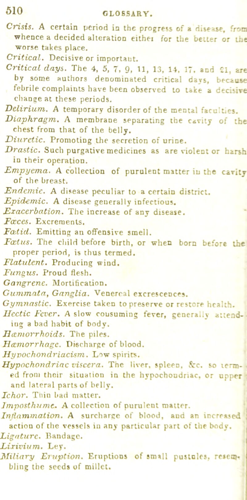 GLOSSARY. Crisis. A certain period ia the progress of a disease, from whence a decided alteration eithei for the belter or the worse takes place. Critical. Decisive or important. Critical days. The 4, 5, 7. 9. 13. 14. IT. and Cl, arc by some authors denominated critical days, because febrile complaints have been observed to take a decisive change at these periods. Delirium. A temporary disorder of the mental faculties. Diaphragm. A membrane separating the cavity of the chest from that of the belly. Diuretic. Promoting the secretion of urine. Drastic. Such purgative medicines as are violent or harsh in their operation. Empyema. A collection of purulent matter in the cavity of the breast. Endemic. A disease peculiar to a certain district. Epidemic. A disease generally infectious. Exacerbation. The increase of any disease. Fccccs. Excrements. Fcbtid. Emitting an offensive smell. Fcctus. The child before birth, or when born before the proper period, is thus termed. Flatulent. Producing wind. Funs.us. Proud flesh. Gangrene. Mortification. Cummata^ Ganglia. Venereal excrescences. Gymnastic. Exercise taken topre-serve or restore health. Ucctic Fever, A slow consuming fever, generally a:teod>- ing a bad habit of body. Jictmor'rhoids. The piles. JJeemorrhage. Discharge of blood. Hyvochondriacism. L'^w spirits. Hypochondriac viscera. The liver, spleen, 5rc. so lerm-. ed from their situation in the hypochondriac, or upper r and lateral parts of belly. Ichor. Thin bad matter. i Imposthumt. A collection of purulent matter. Inflammation. A surcharce of blood, and an increased action of the vessels in any particular part of the body. Ligature. Bandage. Lixivium. Ley. Miliary Eruption. Eruptions of small pusioles, reseoj* bling the seeds uf millet.