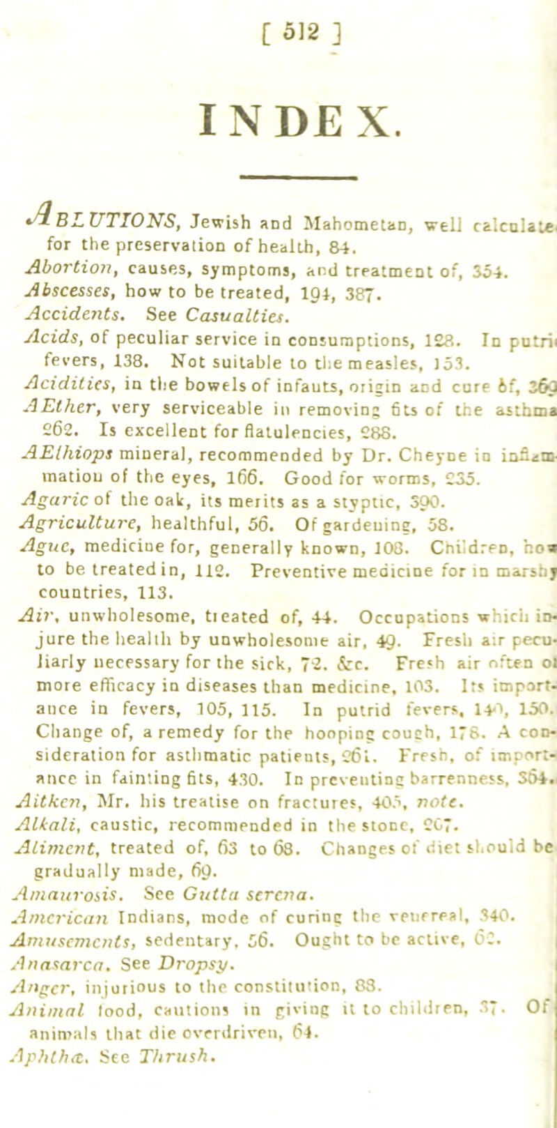 IND£ X. BLUTIONS^ Jewish and Mahometan, well calculate for the preservation of health, 84. Ahovtioii^ causes, symptoms, and treatment of, So4. Abscesses^ how to be treated, igi, 387. Accidents, See Casualties. AcidSt of peculiar service in consumptions, 128. In putri* fevers, 138, Not suitable to tiie measles, J53. Acidities^ in tlie bowels of infauts, origin and cure &f, 3fi0 AElherf very serviceable in removing 6ts of the asthma 262. Is excellent for flatulencies, 288. AElhiops mineral, recommended by Dr. Cheyne in inflaio- matiou of the eyes, I66. Good for worms, 235. Agaric of the oak, its merits as a styptic, SOO. Agriculture, healthful, 56. Of gardening, 58. Ague, medicine for, generally known, 108, Cnildren, ho« to betreatedin, 112. Preventive medicine for in marshy countries, 113. Ai7\ unwholesome, ticated of, 44. Occupations which in- jure the health by unwholesome air, 4Q. Fresh air pecu- liarly necessary for the sick, 72. &c. Fresh air often oi more efficacy in diseases than medicine, 103. Its import- ance in fevers, 105, 115. In putrid fevers, l^i, 150. Change of, a remedy for the hooping couch, ITS. A con- sideration for asthmatic patients, 261. Fresh, of import- ance in faintingfits, 430. In preventing barrenness, S64*. Aitkc?i, Mr. his treatise on fractures, 405, note. Alkali, caustic, recommended in the stone, 207. Aliment, treated of, 63 to 68. Changes of diet should be gradually made, 60. Amaurossis, See Gutta strena. American Indians, mode of curing the venereal, 340. Amusements, sedentary, 56, Ought to be active, 6C. A‘h}asavca, See Dropsy. 1 injurious to the constitution, 83. Animal lood, cautions in giving it to children, 3*. Of aninuils that die overdriven, 64. Aphthae. See Thrush.
