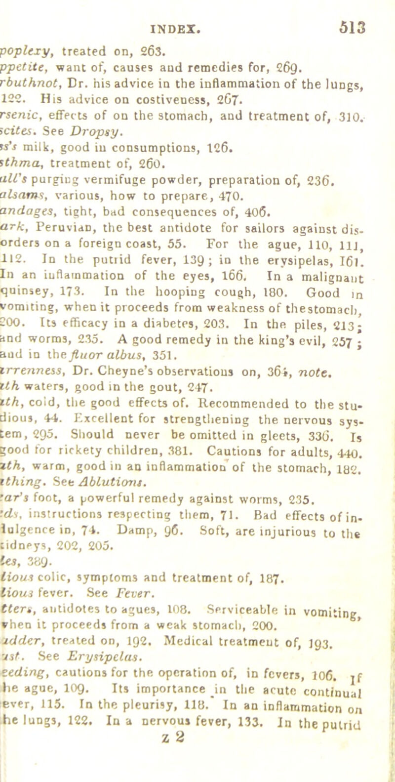 popUxy, treated on, 263. ppetitc, want of, causes aud remedies for, 26g. rbuthnot. Dr. his advice in the inflammation of the lungs, 122. His advice on costiveness, 267. rsenic, efifects of on the stomach, and treatment of, 310. icites. See Dropsy. ts’s milk, good iu consumptions, 126. flhma, treatment of, 260. all’s purging vermifuge powder, preparation of, 236. alsnms, various, how to prepare, 470. andages, tight, bad consequences of, 406. ark, Peruvian, the best antidote for sailors against dis- orders on a foreign coast, 55. For the ague, 110, 111 112. In the putrid fever, 139; *he erysipelas, I61. In an inflammation of the eyes, 166. In a malignant quinsey, 1*3. In the hooping cough, 180. Good m vomiting, when it proceeds from weakness of the stomach 200. Its efficacy in a diabetes, 203. In the piles, 213; and worms, 235. A good remedy in the king’s evil, 257 • and in \he fluor albus, 351. trrenness. Dr. Cheyne’s observations on, 36i, note, ilh waters, good in the gout, 247. ilA, cold, the good effects of. Recommended to the stu- dious. 44. Kscellent for strengthening the nervous sys- tem, 295. Should never be omitted in gleets, 336. Is good for rickety children, ,381. Cautions for adults, 4.10. zth, warm, good in an inflammation’ of the stomach, 182. ithing. See Ablutions. tar’s foot, a powerful remedy against worms, 235. ;<Zv, instructions respecting them, 71. Bad effects of in- lulgence io, 74. Damp, 96. Soft, are injurious to the tidneys, 202, 205. Us, 389. lious colic, symptoms and treatment of, 187. lious fever. See Fever. tters, antidotes to agues, 108. Serviceable in vomiting vhen it proceeds from a weak stomach, 200. ’ adder, treated on, 192. Medical treatment of, I93. •jst. See Erysipelas. ceding, cautions for the operation of, in fevers, I06. jf lie ague, 109. Its importance in the acute continual lever, 115. In the pleurisy, 118. In an inflammation on •he lungs, 122, In a nervous fever, 133. In the putrid Z 2