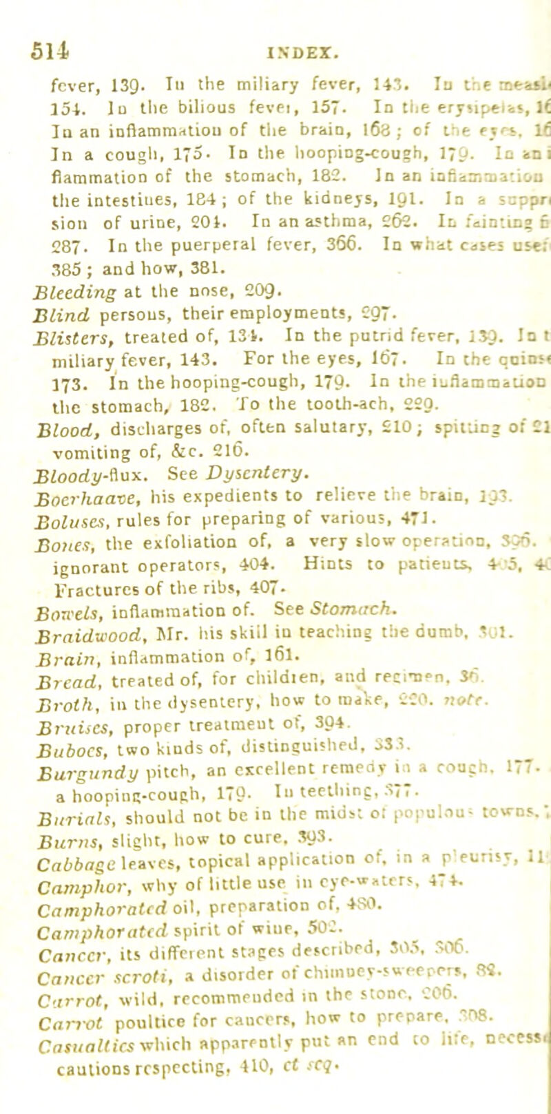 fever, 139. Ill the miliary fever, 143. In the meaaii I5l. In the bilious fevei, 157. In the erysipelas, If In an inflammation of the brain, l63 ; of the eye*. Ifi In a cough, I'o. In the liooping^ough, I70. In ani flammatioo of the stomach, 182. In an inflammation the intestines, 184; of the kidneys, 19I. In a snppn sion of urine, 204. In an asthma, 262. In fainting 6 287. In the puerperal fever, 366. In what cases use;. .385 ; and how, 381. Bleeding at the nose, 209. Blind persons, their employments, C-97. Blisters, treated of, 134. In the putrid fever, 139. 1° * miliary fever, 143. For the eyes, I67. In the qoinsi 173. In the hooping-cough, 179. In the inflammation the stomach, 182. To the looth-ach, 220. Blood, discharges of, often salutary, £10; spitting of 21 vomiting of, &c. 210. Bloody-iiosi. See Dysentery. Boerhaave, his expedients to relieve the brain, 193. Boluses, rules for preparing of various, 471. Bones, the exfoliation of, a very slow operation, 300. ignorant operators, 404. Hints to patieuts, 4-5, 4c Fractures of the ribs, 407. Boreels, inflammation of. See Stomach. Braidaood, Mr. his skill in teaching the dumb, 301. Brain, inflammation of, I61. Bread, treated of, for children, and recimen. So Broth, ill the dysentery, how to make, 220. note. Bruises, proper treatment of, 304. Buboes, two kinds of. distinguished, 33.1. Burgundy pitch, an excellent remedy in a rough. 177. a hooping-cough, 179. In teething, .37* • Burials, should not be in the midst or populous towns.; Burns, slight, how to cure. .303. Cniioge leaves, topical application of, in a p'eurisy, 11 Camphor, why of little use in eye-waters, 474. Camphorated oil, preparation of, 4S0. Camphorated spirit of wine, 502. ^ 1 Cancer, its diffeient stapes described, 30.3, .306. j Cancer scroti, a disorder of chiinoey-sweepers, .22. Carrot, wild, recommended in the stone, 206. Cam-ot poultice for cancers, how to prepare, 308. CnXHo/ficswhich apparently put an end to lire, necessi cautions respecting, 410, ct scq.