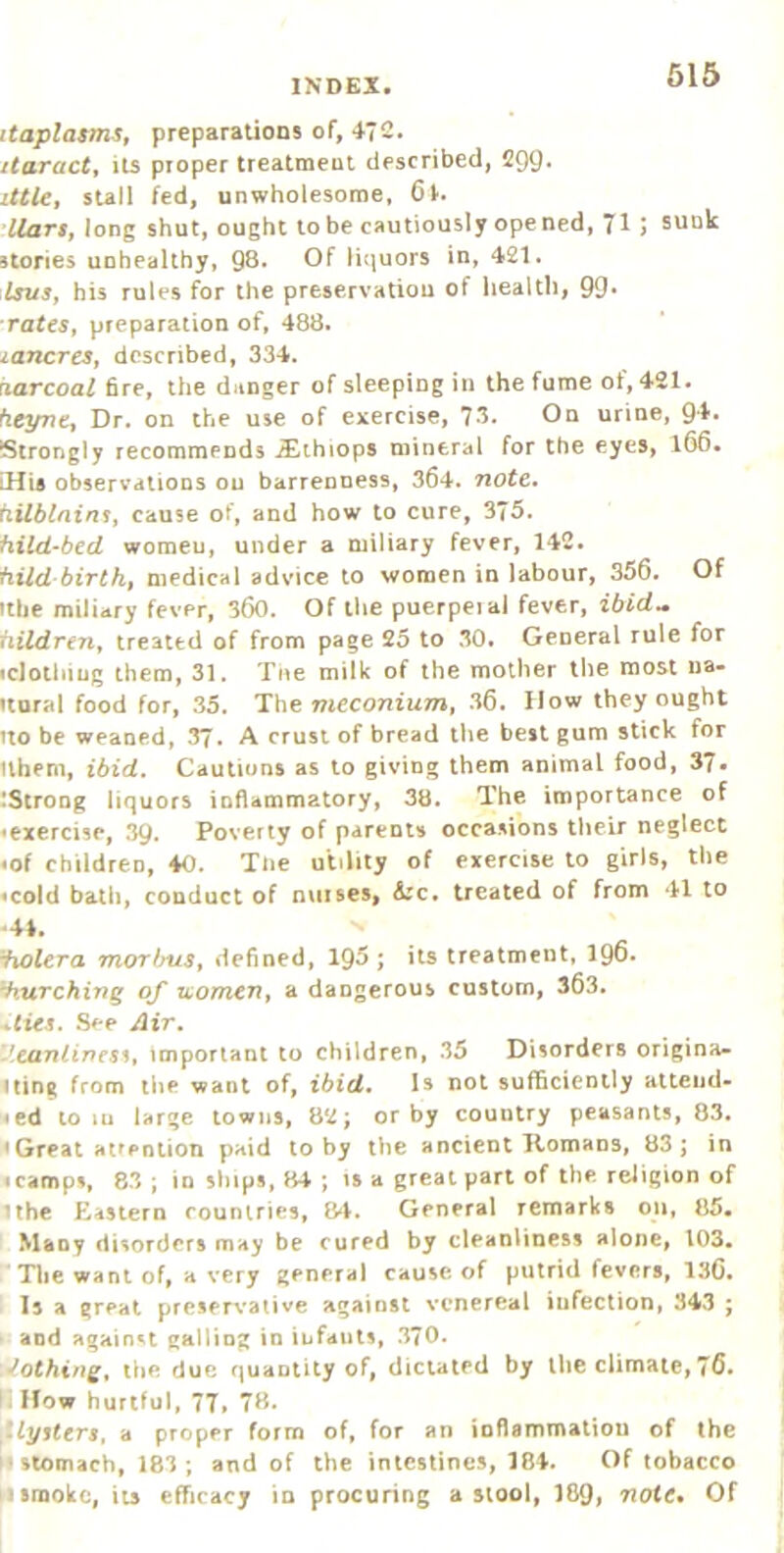 itaplasmSt preparations of, 4?S. itaract, its proper treatment described, 299. lUUt stall fed, unwholesome, 6v. liars, long shut, ought to be cautiously ope ned, 7I; sunk stories unhealthy, 98. Of liquors in, 421. Isus, his rules for the preservatiou of health, 99* rates, preparation of, 488. lancrcs, described, 334. ruzrcoa^ fire, the danger of sleeping in the fume of, 421. heyne. Dr. on the use of exercise, 73. On urine, Ql'- Strongly recommends ^thiops mineral for the eyes, 166. iHia observations ou barrenness, 364. note, hilblnins, cause of, and how to cure, 375. hild-bed women, under a miliary fever, 142. hild birth, medical advice to women in labour, 356. Of ttbe miliary fever, 360. Of the puerpeiai fever, ibid.» hildren, treated of from page 25 to 30. General rule for icJothiug them, 31. Tne milk of the mother the most na- ftural food for, 35. The meconium, 36. How they ought uo be weaned, 37. A crust of bread tlie best gum stick for ilhem, ibid. Cautions as to giving them animal food, 37« :Strong liquors inflammatory, 38. The importance of ^exercise, 39. Poverty of parents occasions their neglect <of children, 40. Tne utility of exercise to girls, the <cold bath, conduct of nurses, 4rc. treated of from 41 to ■41. iiolera morlms, defined, 195; its treatment, 196* lurching of uomen, a dangerous custom, 363. dies. Sep Air. .'canlinesi, important to children, 35 Disorders origina- ting from the want of, ibid. Is not sufl5cienily alteiid- «ed to lu large towns, 82; or by country peasants, 83. <Great Htiention paid toby the ancient Homans, 83; in scamps, 83 ; in ships, 84 ; is a great part of the religion of ilhe Eastern countries, 84. General remarks on, 85. I Many disorders may be cured by cleanliness alone, 103, . Tlie want of, a very general cause of putrid fevers, 136. I Is a great preservative against venereal infection, 343 ; * and against galling in infants, 370. • •Nothing, liie due quantity of, dictated by the climate, 76. II How hurtful, 77» 78. ,‘lyiters, a proper form of, for an ioflammatiou of the stomach, 183; and of the intestines, 184. Of tobacco smoke, its efficacy in procuring a stool, ]89» note* Of