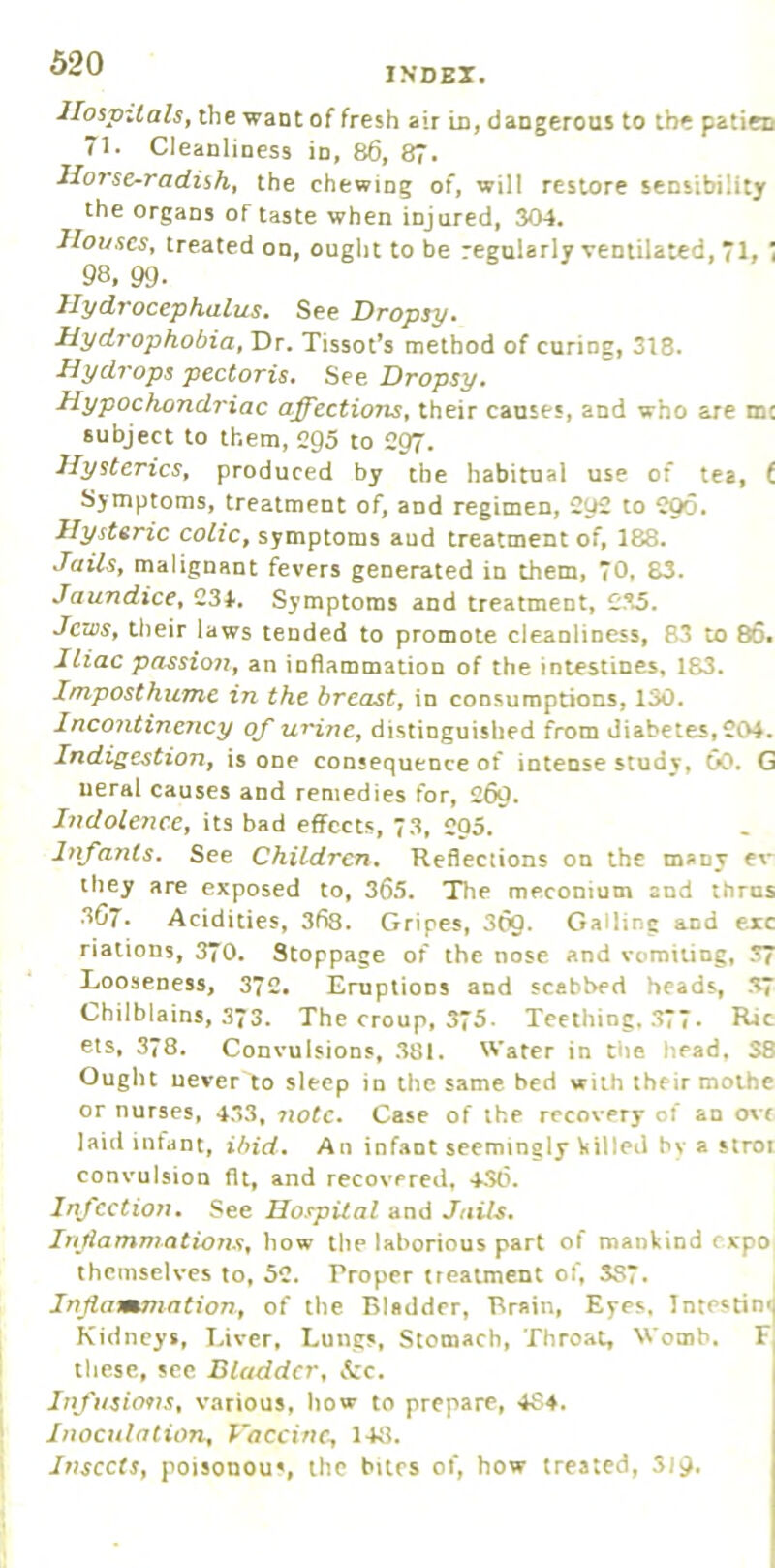 Hospitalsj the want of fresh air in, dangerous to the patiec 71. Cleanliness in, 86, 87. Horse-radish^ the chewing of, will restore sensibility the organs of taste when injured, 304. Houses, treated on, ought to be regularly ventilated, 71, 1 98, 99. Hydrocephalus. See Dropsy. Hydrophobia, Dr. Tissot’s method of curing, 318. Hydy'ops pectoris. See Dropsy. Hypochondriac affections, their causes, and who are me subject to them, egS to C97. Hysterics, produced by the habitual use of lea, t Symptoms, treatment of, and regimen, 2y£ to C96. Hysteric colic, symptoms aud treatment of, 188. Jails, malignant fevers generated in them, 70. S3. Jaundice, C34. Symptoms and treatment, C35. Jews, their laws tended to promote cleanliness, 83 to 86. Iliac passio72, an inflammation of the intestines, 183. Imposthume in the breast, in consumptions, 130. Jncoiitinency of urine, distinguished from diabetes, C04, Indigestion, is one cousequence of intense study, 60. G ueral causes and remedies for, 269. Hidolence, its bad effects, 3, 205. Infants. See Children. Reflections on the many ev they are exposed to, 365. The meconium and thrns 3G7. Acidities, 368. Gripes, 369- Galling and ere riations, 370. Stoppage of the nose and vomiting, 37 Looseness, 372, Eruptions and scabbed heads, 37 Chilblains, 373. The croup, 3“5. Teething. .>77. Rjc els, 378. Convulsions, .381. Water in the head, S8 Ought never to sleep in the same bed with their moihe or nurses, 433, 7iotc. Case of ihe recovery of an o\c laid infant, ibid. An infant seemingly \<Uled by a stroi convulsion fit, and recovered, 430. I/fcction. See Hospital and Jails. Injiammations, how the laborious part of mankind expo themselves to, 52. Proper ircatment of, 387. Jnjiammation, of the Bladder, Brain, Eyes. Intestin< Kidneys, Liver, Lungs, Stomach, Throat, Womb. F tliese, see Bladder, &c. Infusio9JS, various, how to prepare, 484. Inoculation, Vaccine., 143. Insects, poisonou', the bites of, how treated, S19.