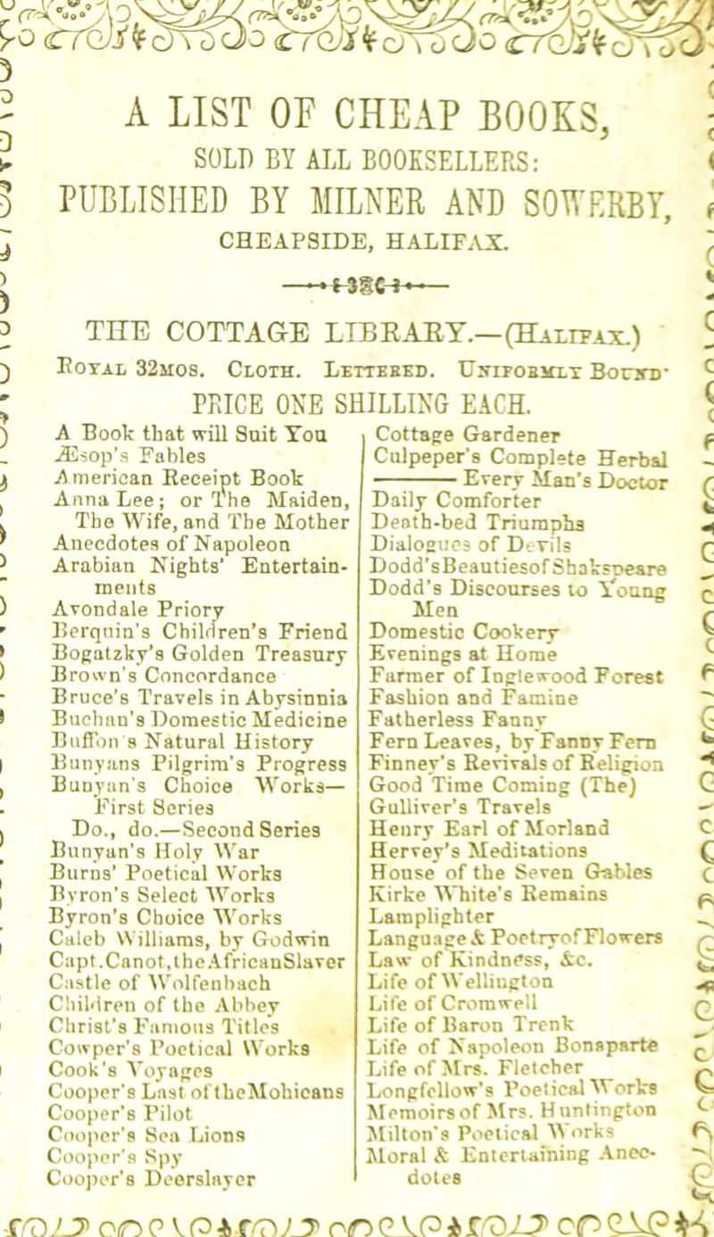 lii. / T LI/ \ a A LIST OF CHEAP BOOKS, SOLD BY ALL BOOKSELLERS: PUBLISHED BY MILNEE AND SOB'ERBY, CHEAPSIDE, HALIFAX. .+SgC-H^ THE COTTAGE LIBEAEY.—(Halff.vx.) Kotal 32mos. Cloth. Lettbbed. UyiFOBHLx Bonn)* PRICE ONE SHILLING EACH. ) A Boole that will Suit You j32sop's Fables ^ American Receipt Book Anna Lee; or The Maiden, . The Wife, and The Mother ^ Anecdotes of Napoleon ChiMren of the Abbey Christ’s Famous Titles Cowper’s Poetical Works I Cook's Voyages Cooper’s Last ol IhcMohicans Cooper's Pilot Cooper's Sea Lions Cooper’s Spy Cooper’s Deorslayor Cottage Gardener Culpeper’s Complete Herbal Every Man’s Doctor Daily Comforter Death-bed Triumphs Dialogues of Devils Life of Cromwell Life of Baron Trenk Life of Napoleon Bonaparte Life of Mrs. Fletcher Longfellow’s Poetical V orVs Memoirs of Mrs. Huntington Milton’s Poetical \Vorks Moral & Entertaining Anec- dotes f'D.'jy on p V n -1, on G AP i r.'DAT' cn QAP is