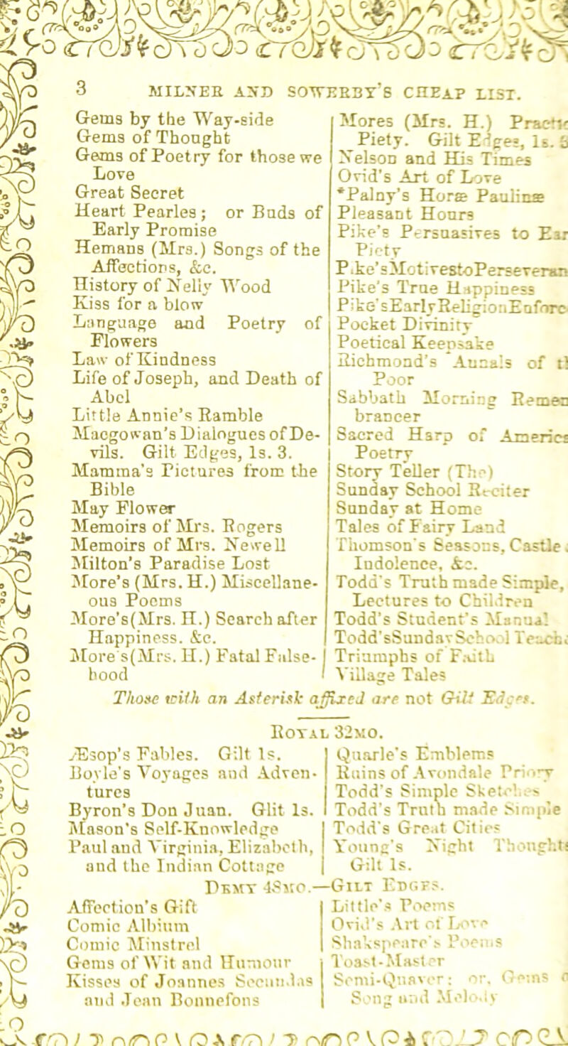 % Gems bj the Way-side Gems of Thought Gems of Poetry for those we Love Great Secret Heart Pearles; or Buds of Early Promise Hemaus (Mrs.) Songs of the Affections, &c. History of ^^'eHy Wood Kiss for n blow Language and Poetry of Flowers Law of Kindness Life of Joseph, and Death of Abel Little Annie’s Ramble Maegowan’s Dialogues of De- vils. Gilt Edges, Is. 3. Mamina’s Pictures from the Bible May Flower Memoirs of Mrs. Rogers Memoirs of Mrs. Xewell ^lilton's Paradise Lost More’s (Mrs. H.) Miscellane- ous Poems More’s(Mrs. H.) Search after Happiness. &c. I^Iore s(Mrs. II.) Fatal False- hood Thoate wiih an Asferu^]: a Mores (Mrs. H.) Practj? Piety. Gilt Edges, Is. b Kelson and His Times Ovid's Art of Love *Palny’s Hore Paulin® Pleasant Honrs Pike’s Persuasives to Esr Piety P.ke’sMotivestoPerseveran Pike's True Happiness Pike'sEarlyReligionEnforc- Pocket Divinity Poetical Keepsake Richmond’s Aunals of tl Poor Sabbath Morning Remea brancer Sacred Hsrp of Americs Poetry Story Teller (The) Sunday School Reciter Sunday at Home Tales of Fairy Land Thomson's Seasons, Castle. Indolence, <fcc. Todd’s Truth made Simple, Lectures to Children Todd’s Student’s Manual Todd’sSundavScbcV'l Te:-cbt Triumphs of F.iitL Village Tales Ixed arf not GiU Edc'’*. UOYX ^Esop’s Fables. Gilt Is. Boyle’s Voyages and .Adven- tures Byron’s Don Juan. Glit Is. Mason’s Self-Knowledge Paul aud Virginia, Elizabeth, and the Indian Cottage Dkmt 4Sko - Affeetion's Gift Comic Albium Comic Minstrel Gems of Wit and Humour Kisses of Joanne.s Secundas and .lean Bonnefons , 32mo. Quarle’s Emblems Ruins of .\vondale Prio»7 Todd’s Simple Sketch.•> Todd’s Truth made Simple Todd’s Great Cities Young’s Kight Thonghti Gilt Is. ■Gilt Enr.F.>. Lit tie’Poems Ovid’s Art of Ivov^ Sliakspeare'.'' PoeniS Toast-Ma.st.-'r Somi-Qna't‘r: or. 0<‘ins a S.'Ug and Meli>.iv Llv T n/nP V o A, / t rN<nP VPcOGA