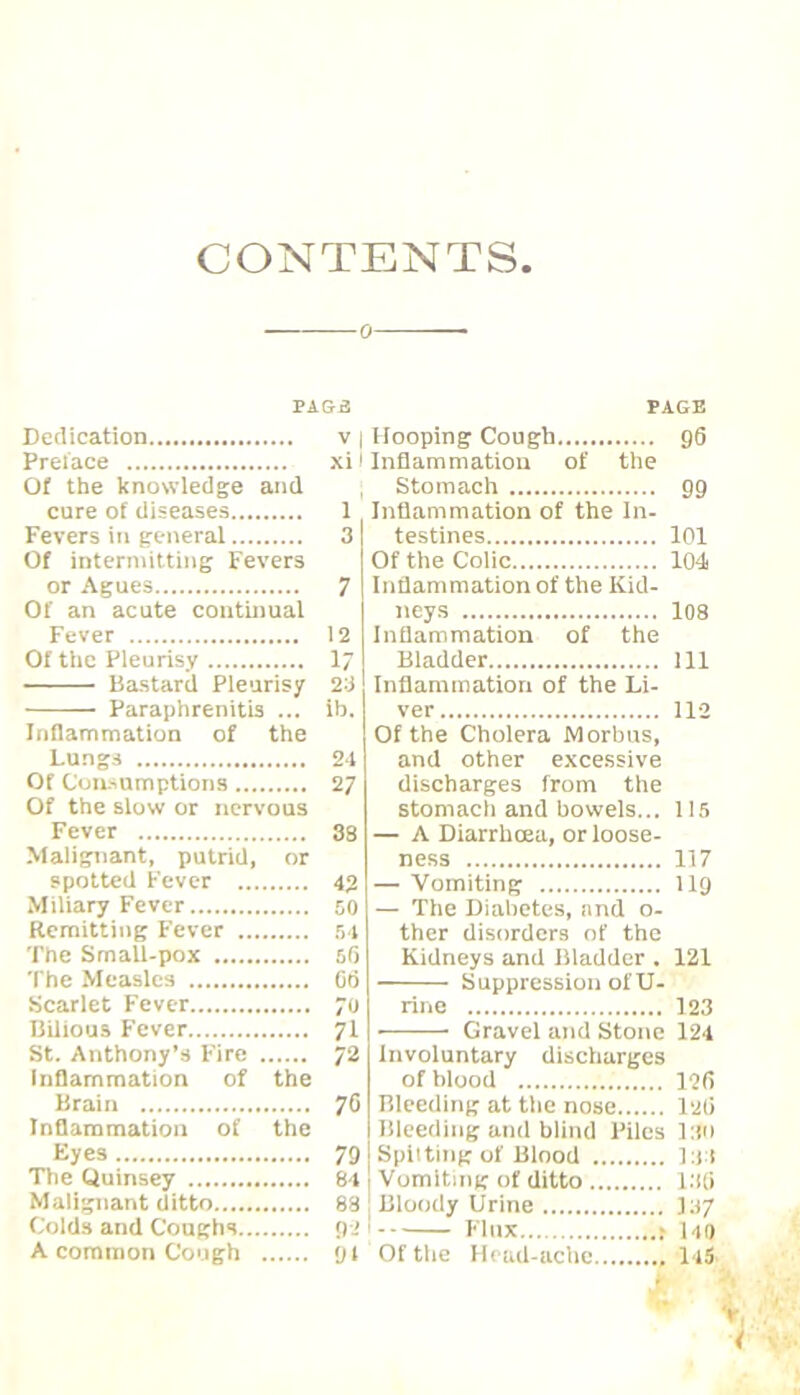 CONTENTS 0 PA Si Dedication v Prelace xi Of the knowledge and cure of diseases 1 Fevers in general 3 Of intermitting Fevers or Agues ^ Of an acute continual PAGE 96 Fever 12 Of the Pleurisy 17 Bastard Pleurisy 23 ■ Paraphrenitis ib. Inflammation of the Lungs 24 Of Con-sumptions .... 27 Of the slow or nervous Fever 38 Malignant, putrid. or spotted Fever ... 42 Miliary Fever 50 Remitting Fever ... .54 The Smatl-pox 5fi The Measles Cd Scarlet Fever 70 Bilious Fever 71 St. Anthony’s Fire 72 Inflammation of the Brain 70 Inflammation of the Eyes 79 The Quinsey 84 Malignant ditto 88 Colds and Coughs... Oi Hooping Cough Inflammation of the Stomach 99 Inflammation of the In- testines 101 Of the Colic 104 Inflammation of the Kid- neys I08 Inflammation of the Bladder Ill Inflammation of the Li- ver 112 Of the Cholera Morbus, and other excessive discharges from the stomach and bowels... 115 — A Diarrhoea, or loose- ness 117 — Vomiting 119 — The Diabetes, and o- ther disorders of the Kidneys and Bladder . 121 Suppression of U- rine 123 • Gravel and Stone 124 Involuntary discharges of blood 126 Bleeding at the nose l2li Bleeding and blind Piles 1:!0 Spilting of Blood l:i:1 Vomiting of ditto l.Hi Bloody Urine Flux r uo