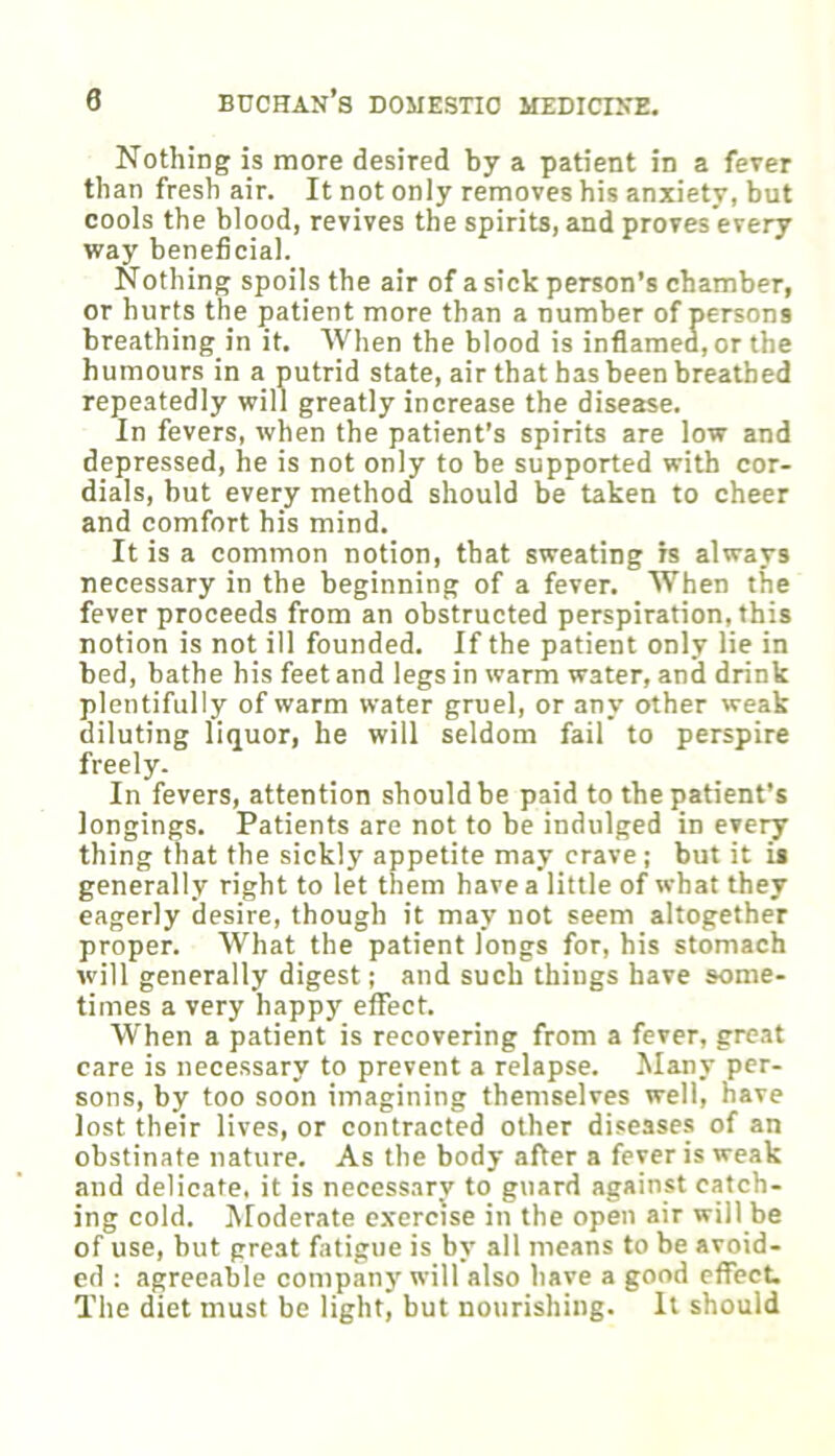 Nothing is more desired by a patient in a fever than fresh air. It not only removes his anxiety, but cools the blood, revives the spirits, and proves every way beneficial. Nothing spoils the air of a sick person’s chamber, or hurts the patient more than a number of persons breathing in it. When the blood is inflamed, or the humours in a putrid state, air that has been breathed repeatedly will greatly increase the disease. In fevers, when the patient’s spirits are low and depressed, he is not only to be supported with cor- dials, but every method should be taken to cheer and comfort his mind. It is a common notion, that sweating is always necessary in the beginning of a fever. When the fever proceeds from an obstructed perspiration, this notion is not ill founded. If the patient only lie in bed, bathe his feet and legs in warm water, and drink plentifully of warm water gruel, or any other weak diluting liquor, he will seldom fail to perspire freely. In fevers, attention should be paid to tbe patient’s longings. Patients are not to be indulged in every thing that the sickly appetite may crave; but it is generally right to let them have a little of what they eagerly desire, though it may not seem altogether proper. What the patient longs for, his stomach will generally digest; and such things have some- times a very happy effect. When a patient is recovering from a fever, great care is necessary to prevent a relapse. Many per- sons, by too soon imagining themselves well, nave lost their lives, or contracted other diseases of an obstinate nature. As the body after a fever is weak and delicate, it is necess.iry to guard against catch- ing cold. Moderate e.vercise in the open air will be of use, but great fatigue is by all means to be avoid- ed ; agreeable company will also have a good effect. The diet must be light, but nourishing. It should