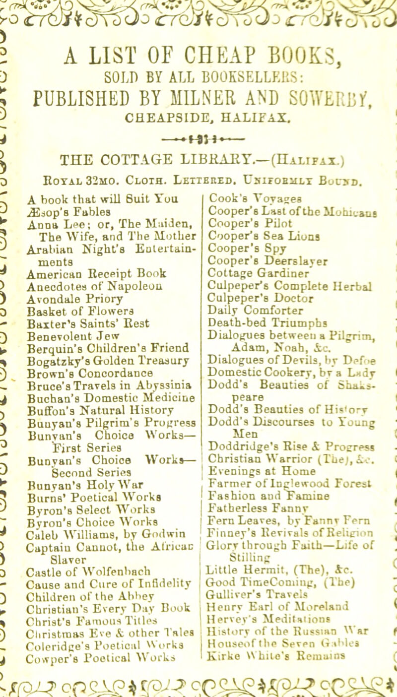 r rw( >•0 <T7^iNf c)^;5o J g^'/frowAJ A LIST OF CHEAP BOOKS, SOLD BY ALL BOOKSELLERS: PUBLISHED BY MILNER AND SOWERBf, CHEAPS IDE, HALIFAX. —HH’ ) > 3 0 p * ) 4 ) Buchan’s Domestic Medicine Buffon’s Natural History Buuyan’s Pilgrim’s Progress Bunyan’s Choice Works— First Series Bunyan’s Choice Works— Second Series Bunyau’s Holy War Burns* Poetical Works Byron’s Select Works Byron’s Choice Works Caleb Williams, by Godwin Captain Cannot, the African Slaver Castle of Wolfenhach Cause and Cure of Infidelity Children of the Abbey Christian’s Every Day Book Christ’s Famous Titles Christmas Eve & other Tales Coleridge's Poetical Works Cowper’s Poetical Works peare Dodd’s Beauties of History Dodd’s Discourses to Young Men Doddridge’s Rise A Progress Christian Warrior (Thej, Ac. 1 Evenings at Home j Farmer of Inglewood Forest I Fashion aud Famine | Fatherless Fanny | Fern Leaves, by Fannv Fern ; Finney’s Revivals of Religion Glory through Faith—Life of Stilling 1 Little Hermit, (The), Ac. Good Time Coming, (The) Gulliver’s Travels I Henry Earl of Moreland * | Hervey’s Meditations History of the Russian War f Houseofthc Seven Gables 1 Kirke While’s Remains