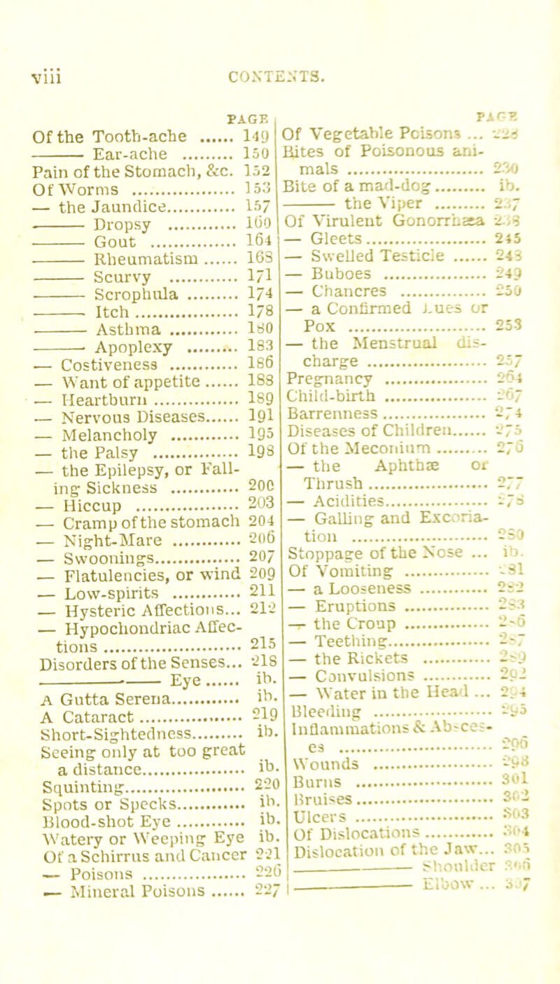 PAGE Of the Tooth-ache 149 Ear-ache 150 Pain of the Stomach, &c. 152 Of Worms 153 — the Jaundice 157 . Dropsy 160 Gout 164 Rheumatism 16S Scurvy 1?1 Scrophula 174 Itch 178 Asthma 180 * Apoplexy 183 ■— Costiveness 186 — Want of appetite 183 — Heartburn 189 — Nervous Diseases 191 — Melancholy 195 — the Palsy 198 — the Epilepsy, or Fall- ing Sickness 200 — Hiccup 203 — Cramp of the stomach 204 — Night-Mare 2o6 — Swoonings 207 — Flatulencies, or wind 209 — Low-spirits 211 — Hysteric Affections... 212 — Hypochondriac Affec- tions 215 Disorders of the Senses... 218 Eye ib. A Gutta Serena ib. A Cataract 219 PAGE Of Vegetable Poisons ... -23 Rites of Poisonous ani- mals 230 Bite of a mad-dog ib. the Viper Short-Sightedness ib. Seeing only at too great a distance ib. Squinting 220 Spots or Specks ib. Blood-shot Eye ib. Watery or Weeping Eye ib. Of a Schirrus and Cancer 221 — Poisons 226 — Mineral Poisons 227 • Of Virulent Gonorrb2ta 243 — Gleets 245 — Swelled Testicle 243 — Buboes 249 — Chancres 250 — a Confirmed .Lues or Pox 253 — the Menstrual dis- charge 25/ Pregnancy 264 Child-birth 267 Barrenness 274 Diseases of Children 275 Of the Meconium 276 — the Aphthae 01 Thrush 277 — Acidities 278 — Galling and Excoria- tion 250 Stoppage of the Nose ... i’>. Of Vomiting 81 — a Looseness 222 — Eruptions 233 -r- the Croup 2-6 — Teething 2?7 — the Rickets 2m) — Convulsions --1 — Water in the Ilea 1 ... 2. -i Bleeding 295 Inflammations & Ab-ces- es 200 Wounds 298 Burns 30l Bruises 3r- Ulcers Sc»3 Of Dislocations 3(*4 Dislocation of the Jaw... 305 Shoulder 3»i6 Elbow ... 307